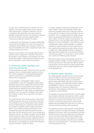 38
A project risk is a potential event or condition that, if it is
realized, may have a negative effect (threat) or positive
effect (opportunity) on a project’s objectives. The risk
management plan will identify which party should be
allocated responsibility for each risk including its mitigation,
and this risk allocation should be aligned with the
contractual arrangements between the parties.
In preparing the risk assessment, the project stakeholders
may assess the probability of the event occurring and the
consequent impact. Measures to manage or monitor the
risk can be identified and a further assessment made of the
residual probability and impact.
Because nuclear projects are especially capital-intensive,
effective project management is essential if risks are to
be managed, costs contained, and schedules met. In this
fundamental respect, nuclear new-build projects are very
much comparable to major infrastructure projects.
6.1 Electricity market regulation and
revenue predictability
There are generally two types of electricity market structure:
regulated, where an energy regulator passes on costs to
the customer (ratepayer); and deregulated (liberalized)
where the market price is competitively set between
different forms of generation.
For any operator in a deregulated market, revenue
unpredictability is a key risk. Deregulated markets favour
generation types with low capital costs and high variable
operating costs as these generators (such as gas) only
operate when their operating costs can be covered by
the price of electricity. For high capital, low operating cost
generators such as nuclear, the variability in the market
price presents a higher risk as most of the cost base is
fixed (capital).
The uncertainty over future electricity prices means that it
is difficult to predict revenues once the plant is operating.
The possibility of revenues falling below costs (including
the cost of debt finance) for a significant period will lead
the providers of capital to require a higher risk premium
which in turn increases the price of electricity to cover
increased financing costs. Electricity prices have even
been lower than the operating costs of some nuclear plant
operators and have, for example, resulted in the premature
closure of several nuclear units in the USA. Revenue risk in
some deregulated markets has been heightened with the
development of new sources of low-cost natural gas and
the promotion of renewables with extremely low operating
costs and subsidies outside the market.
In contrast, regulated markets are characterized by a far
higher degree of revenue predictability, whether rates
are set by a regulatory body or by a utility with sufficient
pricing power to set rates to cover the average cost of its
operations. Thus, in regulated electricity supply systems
where new generating technologies are introduced, the
utility is able to control the impact on existing plants. The
potential access of new generation technologies to these
markets is as a result controlled in a way that it cannot be
in deregulated markets. Nuclear operators in regulated
markets can assure investors of a more certain return on
their capital and consequently are able to obtain finance
on better terms. Most regulated markets are typified by
large state-owned utilities that can borrow with effectively
a sovereign guarantee. The economics of nuclear plants in
such markets are therefore greatly enhanced.
Most of the existing nuclear fleet worldwide was built in
regulated markets. Changes in market regulations such as
the ones that occurred in the USA in the ’90s led several
nuclear plants to be prematurely shut down because their
fundamental economics were no longer applicable under
the deregulated rules.
6.2 Nuclear safety regulation
As a highly regulated industry, there are risks associated
with the timelines for securing the necessary licences
and permits. While public protection is an essential
governmental responsibility, that goal must be pursued
through a regulatory environment that provides sufficient
predictability for investors. The nuclear industry has
recognized that it can contribute to stability and
smoothness in the regulatory process by achieving greater
consistency in reactor designs.
The regulatory licensing process consists of several stages:
reactor design certification; site approval, which is usually
made easier on sites with previously constructed reactors;
licences for construction and operation; and, in most
countries, local planning approvals and environmental
assessments are needed both by law and as a means of
achieving and demonstrating public acceptance.
US experience provides a good example of strengthening
regulatory certainty in the new-build process. The Nuclear
Regulatory Commission (NRC) has established a licensing
framework that provides for pre-approval of a prospective
site for a new plant, certification of reactor designs well
ahead of any construction, and the issuance of a single
licence to build and operate a new plant using a certified
design and a pre-approved site – a combined construction
and operating licence (COL).
 
