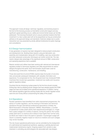 39
This approach moves all design, technical, regulatory, and licensing issues to
the front of the licensing process so that before construction begins and any
significant capital spending occurs, safety and environmental issues can be fully
addressed. The licensing framework aims to assure potential investors that their
investment in a new nuclear plant will not be jeopardized as long as construction
adheres to the approved design and standards. Extensive delays due to public
intervention are now prevented by strictly defined timeframes for public hearings
and consultations.
6.3 Design harmonization
A new generation of reactors has been designed to reduce project construction
and development risk. Building these reactors using pre-fabrication, pre-
assembly and modularization along with 3-D modelling, open-top construction
and other advanced construction techniques can further control risk. The new
reactor designs take advantage of the significant amount of RD, construction
and operating experience that is available.
Reactor vendors and utilities have been working with national and international
regulatory bodies to harmonize regulatory and utility requirements for reactor
designs throughout the world. Such harmonization would lower costs for
manufacturing, construction, maintenance, and refuelling.
Those who build first-of-a-kind (FOAK) reactors bear the burden of one-time
risks and provide subsequent developers with valuable information and
experience. To compensate for this, the US government has introduced FOAK
incentives that include loan guarantees, investment tax credits and insurance
against regulatory delays.
Countries that are introducing nuclear power for the first time should consider
limiting their risks by adopting proven designs that have already passed the FOAK
stage and have accumulated some operational experience. In addition, having
their national regulatory agencies working closely with the vendor regulator would
save time and money without compromising the safety of the project.
6.4 Operations
Nuclear operations have benefited from skills improvement programmes, the
advice of nuclear regulators, and the sharing of information and technical
assistance through international professional associations (notably, the
World Association of Nuclear Operators, WANO). Nevertheless, a number
of operational nuclear power plants have experienced prolonged (i.e. longer
than a year) outages for a variety of reasons. During this period, the nuclear
power plant earns no revenue and is likely to have higher than normal costs,
as efforts are made to return the plant to operation. A prolonged outage will
result in a severely negative impact on returns to investors and such outages
may not be insurable.
The risk of poor operational performance can be controlled by the employment
of a well-trained and experienced workforce, applying a carefully planned and
implemented maintenance regime. Ongoing support from vendors is also
important in controlling any technological risk associated with new designs.
 
