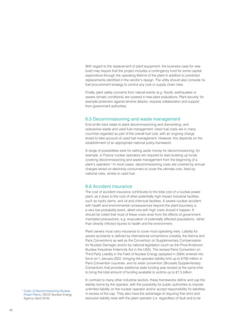 40
With regard to the replacement of plant equipment, the business case for new
build may require that the project includes a contingency fund for some capital
expenditure through the operating lifetime of the plant in addition to predicted
replacements identified in the vendor’s design. The utility should also consider its
fuel procurement strategy to control any cost or supply chain risks.
Finally, plant safety concerns from natural events (e.g. floods, earthquakes or
severe climatic conditions) are covered in new plant evaluations. Plant security, for
example protection against terrorist attacks, requires collaboration and support
from government authorities.
6.5 Decommissioning and waste management
End-of-life risks relate to plant decommissioning and dismantling, and
radioactive waste and used fuel management. Used fuel costs are in many
countries regarded as part of the overall fuel cost, with an ongoing charge
levied to take account of used fuel management. However, this depends on the
establishment of an appropriate national policy framework.
A range of possibilities exist for setting aside money for decommissioning; for
example, in France nuclear operators are required to start building up funds
covering decommissioning and waste management from the beginning of a
plant’s operation.1
In most cases, decommissioning costs are covered by annual
charges levied on electricity consumers to cover the ultimate cost, fixed by
national rules, similar to used fuel.
6.6 Accident insurance
The cost of accident insurance contributes to the total cost of a nuclear power
plant, as it does to the cost of other potentially high impact industrial facilities
such as hydro dams, and oil and chemical facilities. A severe nuclear accident
with health and environmental consequences beyond the plant boundary is
a very low probability event, albeit one with high costs should it happen. It
should be noted that most of these costs arise from the effects of government-
mandated precautions, e.g. evacuation of potentially affected populations, rather
than directly inflicted injuries to health and the environment.
Plant owners must carry insurance to cover most operating risks. Liability for
severe accidents is defined by international conventions (notably, the Vienna and
Paris Conventions as well as the Convention on Supplementary Compensation
for Nuclear Damage) and/or by national legislation (such as the Price-Anderson
Nuclear Industries Indemnity Act in the USA). The revised Paris Convention on
Third Party Liability in the Field of Nuclear Energy (adopted in 2004) entered into
force on 1 January 2022, bringing the operator liability limit up to €700 million in
Paris Convention countries, and its sister convention (Brussels Supplementary
Convention) that provides additional state funding was revised at the same time
to bring the total amount of funding available to victims up to €1.5 billion.
In contrast to many other industrial sectors, these frameworks define and cap the
liability borne by the operator, with the possibility for public authorities to impose
unlimited liability on the nuclear operator and/or accept responsibility for liabilities
in excess of the cap. They also have the advantage of requiring that strict and
exclusive liability rests with the plant operator (i.e. regardless of fault and to be
1
Costs of Decommissioning Nuclear
Power Plants, OECD Nuclear Energy
Agency (April 2016)
 
