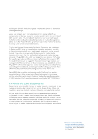 41
borne by the operator alone) which greatly simplifies the options for claimants in
claiming for damages.
Japan was not party to any international convention relating to liability and
compensation for damage caused by a nuclear accident at the time of the March
2011 accident at the Fukushima Daiichi plant (it has been a contracting party
to the Convention on Supplementary Compensation for Nuclear Damage since
2015). Soon after the accident, the government brokered an institutional solution
to raising funds to meet compensation claims.
The Nuclear Damage Compensation Facilitation Corporation was established
in September 2011 so as to ensure that compensation payouts are promptly
and appropriately provided, and a stable supply of electricity can be secured
through the granting of compensation funds required by nuclear facility
operators in the event that they are faced with a large-scale nuclear damage
scenario. In August 2014, this entity was reorganized and renamed the Nuclear
Damage Compensation and Decommissioning Facilitation Corporation (NDF)
to include functions such as support to the decommissioning of reactors, and
management of the reserve fund for decommissioning was added to its remit in
May 2017. It is financed by Japanese nuclear plant operators, as well as having
access to government bonds, and is responsible for making payments to those
affected by the accident as well as acting as an insurer to the industry.
By mid-2023, the cumulative payouts as a result of the Fukushima accident
exceeded the sum of the compensation Tepco had received in accordance
with the Act on Contract for Indemnification of Nuclear Damage Compensation
(¥188.9 billion) and the financial assistance provided by the NDF (¥10.8 trillion).2
6.7 Political and public acceptance risk
Governmental commitment to the need for nuclear power is a prerequisite for any
nuclear construction, but that commitment cannot obviate all risks of laws and
regulations governing electricity markets and taxation eventually being modified.
Another aspect of political risk is that public acceptance can shift, perhaps
undermining a project’s viability during or after construction. Barring unforeseen
and extreme events, however, utilities are in a strong position to minimize this risk
by drawing upon the industry’s considerable experience in dealing with questions
of public concern. In most countries, the industry has succeeded in building
public support for nuclear power, by demonstrating strong operating performance.
2
Financial Assistance from the
Nuclear Damage Compensation
and Decommissioning Facilitation
Corporation, Tepco press release
(24 May 2023)
 
