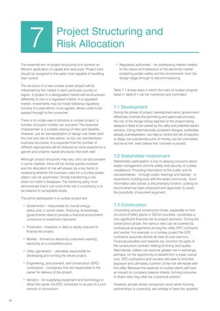 42
The essential aim of project structuring is to achieve an
efficient application of capital and resources. Project risks
should be assigned to the party most capable of handling
their control.
The structure of a new nuclear power project will be
influenced by the market in each particular country or
region. A project in a deregulated market will be structured
differently to one in a regulated market. In a regulated
market, investments may be made following regulatory
scrutiny of a plan which, once agreed, allows costs to be
passed through to the consumer.
There is no single way to structure a nuclear project; a
number of project models can succeed. The essential
characteristic is a suitable sharing of risks and benefits.
However, just as standardization of design can lower both
the cost and risk of new plants, so too can standardized
business structures. It is expected that the number of
different approaches will be reduced as more experience is
gained and projects repeat structures that work well.
Although project structures may vary, and can be complex
in some markets, there will be similar parties involved
and the allocation of risk will always be a key factor in
assessing whether the business case for a nuclear power
station can be assembled. Simply transferring a risk
does not make it disappear. The receiving party must
demonstrate that it can control the risk if uncertainty is to
be lowered to acceptable levels.
The prime participants in a nuclear project are:
• Government – responsible for overall energy
policy and, in some cases, financing. Increasingly,
governments need to provide a financial environment
conducive to investment decisions.
• Financiers – investors in debt or equity required to
finance the project.
• Market – formed by electricity customers wanting
electricity at a competitive price.
• Utility (generator) – ultimately responsible for
developing and running the whole project.
• Engineering, procurement, and construction (EPC)
contractors – companies that are responsible to the
owner for delivery of the project.
• Vendors – for supplying equipment and technology to
either the owner, the EPC contractor or as part of a joint
venture or consortium.
• Regulatory authorities – for addressing matters related
to the nature and behaviour of the electricity market,
protecting public safety and the environment, from the
design stage through to decommissioning.
Table 7.1 shows ways in which the risks of nuclear projects
listed in Table 6.1 can be monitored and controlled.
7.1 Development
During the phase of project development when government
effectively controls the permitting and approvals process,
the risk of the design being rejected or the project being
delayed is likely to be carried by the utility and potential reactor
vendors. Using internationally accepted designs, preferably
already built elsewhere, can help to control the risk of rejection
or delay, but substantial sums of money can be committed,
and be at risk, even before first concrete is poured.
7.2 Stakeholder involvement
Stakeholder participation is key to allaying concerns about
waste management and the safety and security of nuclear
installations. Providing information to the public and its
representatives – through public hearings and debate – is
essential to building trust with the wider community. Such
information also serves a documentary function, putting on
record what has been proposed and approved, to avoid
the possibility of recurrent argument.
7.3 Construction
Uncertainty around construction times, especially for first-
of-a-kind (FOAK) plants in OECD countries, constitutes a
very significant financial risk to project sponsors. During the
construction phase, the various risks can be covered by
contractual arrangements among the utility, EPC contractor
and vendor. For example, in a turnkey project the EPC
contractor assumes almost all risks of cost overruns.
Financial penalties and rewards are common for parts of
the construction contract relating to timing and quality.
Alternatively, utilities can assume greater risk in exchange,
perhaps, for the opportunity to benefit from a lower overall
cost. EPC contractors and vendors will seek to limit their
exposure and ultimately a portion of the risk will reside with
the utility. Because the expense of nuclear plants will have
an impact on company balance sheets, forming consortia
to share risks may often be a practical solution.
However, private sector companies (even when forming
partnerships or consortia) are unlikely to have the appetite
7 Project Structuring and
Risk Allocation
 