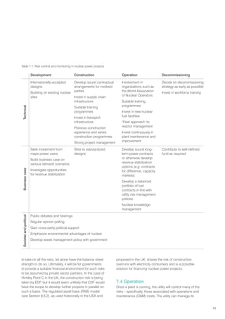 43
Table 7.1. Risk control and monitoring in nuclear power projects
Development Construction Operation Decommissioning
Technical
Internationally-accepted
designs
Building on existing nuclear
sites
Develop sound contractual
arrangements for involved
parties
Invest in supply chain
infrastructure
Suitable training
programmes
Invest in transport
infrastructure
Previous construction
experience and series
construction programmes
Strong project management
Involvement in
organizations such as
the World Association
of Nuclear Operators
Suitable training
programmes
Invest in new nuclear
fuel facilities
‘Fleet approach’ to
reactor management
Invest continuously in
plant maintenance and
improvement
Decide on decommissioning
strategy as early as possible
Invest in workforce training
Business
case
Seek investment from
major power users
Build business case on
various demand scenarios
Investigate opportunities
for revenue stabilization
Stick to standardized
designs
Develop sound long-
term power contracts
or otherwise develop
revenue stabilization
options (e.g. contracts
for difference, capacity
markets)
Develop a balanced
portfolio of fuel
contracts in line with
utility risk management
policies
Nuclear knowledge
management
Contribute to well-defined
fund as required
Societal
and
political
Public debates and hearings
Regular opinion polling
Gain cross-party political support
Emphasize environmental advantages of nuclear
Develop waste management policy with government
to take on all the risks, let alone have the balance sheet
strength to do so. Ultimately, it will be for governments
to provide a suitable financial environment for such risks
to be assumed by private sector partners. In the case of
Hinkley Point C in the UK, the construction risk is being
taken by EDF, but it would seem unlikely that EDF would
have the scope to develop further projects in parallel on
such a basis. The regulated asset base (RAB) model
(see Section 8.6.2), as used historically in the USA and
proposed in the UK, shares the risk of construction
overruns with electricity consumers and is a possible
solution for financing nuclear power projects.
7.4 Operation
Once a plant is running, the utility will control many of the
risks – specifically, those associated with operations and
maintenance (OM) costs. The utility can manage its
 