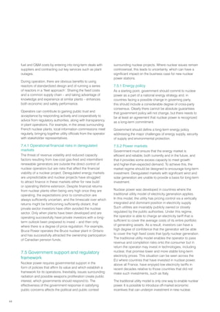 44
fuel and OM costs by entering into long-term deals with
suppliers and contracting out key services such as plant
outages.
During operation, there are obvious benefits to using
reactors of standardized design and of running a series
of reactors in a ‘fleet approach’. Sharing the fixed costs
and a common supply chain – and taking advantage of
knowledge and experience at similar plants – enhances
both economic and safety performance.
Operators can contribute to gaining public trust and
acceptance by responding actively and cooperatively to
advice from regulatory authorities, along with transparency
in plant operations. For example, in the areas surrounding
French nuclear plants, local information commissions meet
regularly, bringing together utility officials from the operator
with stakeholder representatives.
7.4.1 Operational financial risks in deregulated
markets
The threat of revenue volatility and reduced capacity
factors resulting from low-cost gas-fired and intermittent
renewable generators are outside the direct control of
nuclear operators but are risks that affect the financial
viability of a nuclear project. Deregulated energy markets
are unpredictable and nuclear projects have struggled
to attract finance in these markets either for new build
or operating lifetime extension. Despite financial returns
from nuclear plants often being very high once they are
operating, the expectations prior to construction are
always sufficiently uncertain, and the timescale over which
returns might be forthcoming sufficiently distant, that
private sector investors have often avoided the nuclear
sector. Only when plants have been developed and are
operating successfully have private investors with a long-
term outlook been prepared to invest – and then only
where there is a degree of price regulation. For example,
Bruce Power operates the Bruce nuclear plant in Ontario
and has successfully attracted the ownership participation
of Canadian pension funds.
7.5 Government support and regulatory
framework
Nuclear power requires governmental support in the
form of policies that affirm its value and which establish a
framework for its operations. Inevitably, issues surrounding
radiation and possible weapons proliferation create public
interest, which governments should respond to. The
effectiveness of the government response in satisfying
public concerns affects the political and public context
surrounding nuclear projects. Where nuclear issues remain
controversial, this leads to uncertainty, which can have a
significant impact on the business case for new nuclear
power stations.
7.5.1 Energy policy
As a starting point, government should commit to nuclear
power as a part of a national energy strategy and, in
countries facing a possible change in governing party,
this should include a considerable degree of cross-party
consensus. Clearly there cannot be absolute guarantees
that government policy will not change, but there needs to
be at least an agreement that nuclear power is recognized
as a long-term commitment.
Government should define a long-term energy policy
addressing the major challenges of energy supply, security
of supply and environmental protection.
7.5.2 Power markets
Government must ensure that the energy market is
efficient and reliable, both currently and in the future, and
that it provides some excess capacity to meet growth
and higher-than-expected demand. To achieve this, the
market regime should be designed to encourage long-term
investment. Deregulated markets with significant wind and
solar generation are unable to provide a basis for long-term
investment.
Nuclear power was developed in countries where the
traditional utility model of electricity generation applies.
In this model, the utility has pricing control via a vertically
integrated and dominant position in electricity supply.
Such utilities are invariably publicly owned or closely
regulated by the public authorities. Under this regime,
the operator is able to charge an electricity tariff that is
sufficient to cover the average costs of its entire portfolio
of generating assets. As a result, investors can have a
high degree of confidence that the generator will be able
to cover the high fixed costs that typify nuclear generation.
The traditional utility model enables the operator to pass
revenue and completion risks onto the consumer but in
return the operator may invest in technologies, including
nuclear, that promise lower and more stable long-term
electricity prices. This situation can be seen across the
EU where countries that have invested in nuclear power,
above all France, have enjoyed low electricity tariffs in
recent decades relative to those countries that did not
make such investments, such as Italy.
The traditional utility model is only one way to enable nuclear
power. It is possible to introduce off-market economic
incentives that can underpin investment in new nuclear.
 