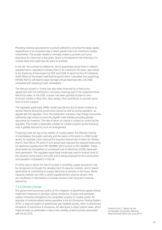 45
Providing revenue assurance for a period sufficient to amortize the large capital
expenditures is an important way in which government can incentivize nuclear
investments. The private market is normally unable to provide such price
assurance for more than a few years, which is immaterial for the financing of a
nuclear plant that might take 30 years to amortize.
In the UK, the contract for difference, which guarantees prices fixed in inflation-
adjusted terms, awarded to Hinkley Point C for a period of 35 years, was critical
to the financing of that project by EDF and CGN. A report by the UK’s National
Audit Office on the project said that the government “calculates that supporting
Hinkley Point C will lead to lower average annual electricity bills until 2030
compared with replacing it with renewables.”1
The Akkuyu project in Turkey has also been financed by a fixed price
agreement with the distribution company covering part of the expected future
electricity sales. In the USA, nuclear has been granted access to zero-
emission credits in New York, New Jersey, Ohio and Illinois to provide some
level of price support.
The regulated asset base (RAB) model (see Section 8.6.2) allows investors to
receive returns during the construction period as well as during operation, as
agreed with the regulator. Thus, the distribution company may charge consumers
sufficiently high prices to cover the eligible costs thereby providing greater
assurance for investors. The rate of return on capital is subject to control by the
regulator. This model is especially suitable for nuclear projects as the financing
cost is greatly reduced by such an arrangement.
Financing costs are key to the viability of nuclear plants; the effective sharing
of risk between the public authority and the owner of the plant in a RAB model
would, for example, have reduced the required internal rate of return for Hinkley
Point C from 9% to 7% which in turn would have reduced the required strike price
for electricity supplied from £91-95/MWh (2012 prices) to £51-58/MWh. These
price levels are competitive on a levelized cost of electricity (LCOE) basis with
wind generation. The regulated asset base model was used to finance most of
the reactors constructed in the USA and is being proposed for the construction
and operation of Sizewell C in the UK.
A further way in which the role of nuclear in providing supply assurance may
be recognized is through the development of capacity markets, which reward
generators for contracting to supply electricity at periods in the future. Whilst
capacity markets can offer a useful supplementary revenue stream, they
are insufficient in themselves to provide investors with long-term revenue
assurance.
7.5.3 Climate change
Any government pursuing a policy on the mitigation of greenhouse gases should
implement measures to penalize carbon emissions. A policy that penalizes
carbon inherently strengthens the competitive position of nuclear power. An
example of institutionalized carbon penalties is the EU Emissions Trading System
(ETS), a regional system of greenhouse gas tradable quotas, within a sequenced
framework of reductions in emissions. An alternative is direct carbon taxes, which
might be seen as preferable in view of the volatility of permit prices associated
with the EU ETS.
1
Hinkley Point C, Report by the
Comptroller and Auditor General,
National Audit Office (23 June 2017)
 
