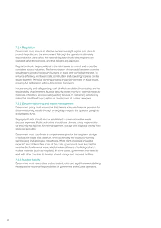 46
7.5.4 Regulation
Government must ensure an effective nuclear oversight regime is in place to
protect the public and the environment. Although the operator is ultimately
responsible for plant safety, the national regulator should ensure plants are
operated safely by licensees, and that designs are approved.
Regulation should be proportional to the risk it seeks to control and should be
consistent across industries. The harmonization of standards between countries
would help to avoid unnecessary burdens on trade and technology transfer. To
enhance efficiency and lower costs, construction and operating licences can be
issued together. The local planning process should concentrate on local issues,
ensuring full deliberation within a time-limited framework.
Nuclear security and safeguarding, both of which are distinct from safety, are the
responsibility of government. Nuclear security relates mainly to external threats to
materials or facilities, whereas safeguarding focuses on restraining activities by
states that could lead to acquisition or development of nuclear weapons.
7.5.5 Decommissioning and waste management
Government policy must ensure that that there is adequate financial provision for
decommissioning, usually through an ongoing charge to the operator going into
a segregated fund.
Segregated funds should also be established to cover radioactive waste
disposal expenses. Public authorities should bear ultimate policy responsibility
for ensuring that facilities for the management, storage and disposal of long-lived
waste are provided.
Government must coordinate a comprehensive plan for the long-term storage
of radioactive waste and used fuel, while addressing the issues concerning
reprocessing and geological repositories. While plant operators should be
expected to contribute their share of the costs, government must lead on this
sensitive but fundamental issue, which involves all users of radiological and
nuclear materials (such as hospitals). In some cases, government may need to
work with other countries to develop shared storage and disposal facilities.
7.5.6 Nuclear liability
Government must have a clear and consistent policy and legal framework defining
the respective insurance responsibilities of government and nuclear operators.
 