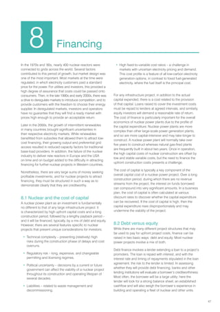 47
In the 1970s and ’80s, nearly 400 nuclear reactors were
connected to grids across the world. Several factors
contributed to this period of growth, but market design was
one of the most important. Most markets at the time were
regulated, in which electricity customers paid a standard
price for the power. For utilities and investors, this provided a
high degree of assurance that costs could be passed onto
consumers. Then, in the late 1990s and early 2000s, there was
a drive to deregulate markets to introduce competition, and to
provide customers with the freedom to choose their energy
supplier. In deregulated markets, investors and operators
have no guarantee that they will find a ready market with
prices high enough to provide an acceptable return.
Later in the 2000s, the growth of intermittent renewables
in many countries brought significant uncertainties in
their respective electricity markets. While renewables
benefitted from subsidies that allowed them to attract low-
cost financing, their growing output and preferential grid
access resulted in reduced capacity factors for traditional
base-load providers. In addition, the failure of the nuclear
industry to deliver new reactors in Europe and the USA
on time and on budget added to the difficulty in attracting
financing for further nuclear projects in Western countries.
Nonetheless, there are very large sums of money seeking
profitable investments; and for nuclear projects to attract
financing, they must be structured in such a way as to
demonstrate clearly that they are creditworthy.
8.1 Nuclear and the cost of capital
A nuclear power plant as an investment is fundamentally
no different to that of any large infrastructure project: it
is characterized by high upfront capital costs and a long
construction period, followed by a lengthy payback period –
and it will be financed, typically, by a mix of debt and equity.
However, there are several features specific to nuclear
projects that present unique considerations for investors:
• Technical complexity – presenting (relatively) high
risks during the construction phase of delays and cost
overruns.
• Regulatory risk – long, expensive, and changeable
permitting and licensing regimes.
• Political uncertainty – decisions by a current or future
government can affect the viability of a nuclear project
throughout its construction and operating lifespan of
several decades.
• Liabilities – related to waste management and
decommissioning.
• High fixed-to-variable cost ratios – a challenge in
markets with uncertain electricity pricing and demand.
This cost profile is a feature of all low-carbon electricity
generation options, in contrast to fossil fuel-generated
electricity, where the fuel itself is the principal cost.
For any infrastructure project, in addition to the actual
capital expended, there is a cost related to the provision
of that capital. Loans raised to cover the investment costs
must be repaid to lenders at agreed intervals, and similarly,
equity investors will demand a reasonable rate of return.
The cost of finance is particularly important for the overall
economics of nuclear power plants due to the profile of
the capital expenditure. Nuclear power plants are more
complex than other large-scale power generation plants,
and so are more capital-intensive and may take longer to
construct. A nuclear power plant will normally take over
five years to construct whereas natural gas-fired plants
are frequently built in about two years. Once in operation,
the high capital costs of nuclear construction are offset by
low and stable variable costs, but the need to finance the
upfront construction costs presents a challenge.
The cost of capital is typically a key component of the
overall capital cost of a nuclear power project. Over a long
construction period, during which there are no revenue
streams from the project, the interest on funds borrowed
can compound into very significant amounts. In a business
plan, the cost of capital is often calculated at various
discount rates to discover whether the capital expenditure
can be recovered. If the cost of capital is high, then the
capital expenditure rises disproportionately and may
undermine the viability of the project.
8.2 Debt versus equity
While there are many different project structures that may
be used to pay for upfront project costs, finance can be
raised in two basic ways: debt and equity. Most nuclear
power projects involve a mix of both.
Debt finance involves a lender extending a loan to a project’s
promoters. The loan is repaid with interest, and with the
interest rate and timing of repayments stipulated in the loan
agreement, the risk to the lender is limited. In assessing
whether they will provide debt financing, banks and other
lending institutions will evaluate a borrower’s creditworthiness.
Most often, the borrower will be a large utility; here the
lender will look for a strong balance sheet, an established
cashflow and will also weigh the borrower’s experience in
building and operating a fleet of nuclear and other units.
8 Financing
 