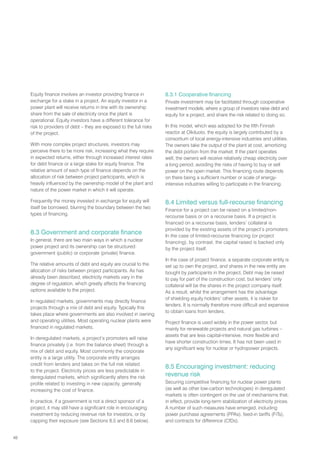 48
Equity finance involves an investor providing finance in
exchange for a stake in a project. An equity investor in a
power plant will receive returns in line with its ownership
share from the sale of electricity once the plant is
operational. Equity investors have a different tolerance for
risk to providers of debt – they are exposed to the full risks
of the project.
With more complex project structures, investors may
perceive there to be more risk, increasing what they require
in expected returns, either through increased interest rates
for debt finance or a large stake for equity finance. The
relative amount of each type of finance depends on the
allocation of risk between project participants, which is
heavily influenced by the ownership model of the plant and
nature of the power market in which it will operate.
Frequently the money invested in exchange for equity will
itself be borrowed, blurring the boundary between the two
types of financing.
8.3 Government and corporate finance
In general, there are two main ways in which a nuclear
power project and its ownership can be structured:
government (public) or corporate (private) finance.
The relative amounts of debt and equity are crucial to the
allocation of risks between project participants. As has
already been described, electricity markets vary in the
degree of regulation, which greatly affects the financing
options available to the project.
In regulated markets, governments may directly finance
projects through a mix of debt and equity. Typically this
takes place where governments are also involved in owning
and operating utilities. Most operating nuclear plants were
financed in regulated markets.
In deregulated markets, a project’s promoters will raise
finance privately (i.e. from the balance sheet) through a
mix of debt and equity. Most commonly the corporate
entity is a large utility. The corporate entity arranges
credit from lenders and takes on the full risk related
to the project. Electricity prices are less predictable in
deregulated markets, which significantly alters the risk
profile related to investing in new capacity, generally
increasing the cost of finance.
In practice, if a government is not a direct sponsor of a
project, it may still have a significant role in encouraging
investment by reducing revenue risk for investors, or by
capping their exposure (see Sections 8.5 and 8.6 below).
8.3.1 Cooperative financing
Private investment may be facilitated through cooperative
investment models, where a group of investors raise debt and
equity for a project, and share the risk related to doing so.
In this model, which was adopted for the fifth Finnish
reactor at Olkiluoto, the equity is largely contributed by a
consortium of local energy-intensive industries and utilities.
The owners take the output of the plant at cost, amortizing
the debt portion from the market. If the plant operates
well, the owners will receive relatively cheap electricity over
a long period, avoiding the risks of having to buy or sell
power on the open market. This financing route depends
on there being a sufficient number or scale of energy-
intensive industries willing to participate in the financing.
8.4 Limited versus full-recourse financing
Finance for a project can be raised on a limited/non-
recourse basis or on a recourse basis. If a project is
financed on a recourse basis, lenders’ collateral is
provided by the existing assets of the project’s promoters.
In the case of limited-recourse financing (or project
financing), by contrast, the capital raised is backed only
by the project itself.
In the case of project finance, a separate corporate entity is
set up to own the project, and shares in the new entity are
bought by participants in the project. Debt may be raised
to pay for part of the construction cost, but lenders’ only
collateral will be the shares in the project company itself.
As a result, whilst the arrangement has the advantage
of shielding equity holders’ other assets, it is riskier for
lenders. It is normally therefore more difficult and expensive
to obtain loans from lenders.
Project finance is used widely in the power sector, but
mainly for renewable projects and natural gas turbines –
assets that are less capital-intensive, more flexible and
have shorter construction times. It has not been used in
any significant way for nuclear or hydropower projects.
8.5 Encouraging investment: reducing
revenue risk
Securing competitive financing for nuclear power plants
(as well as other low-carbon technologies) in deregulated
markets is often contingent on the use of mechanisms that,
in effect, provide long-term stabilization of electricity prices.
A number of such measures have emerged, including
power purchase agreements (PPAs), feed-in tariffs (FiTs),
and contracts for difference (CfDs).
 