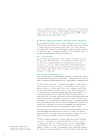 50
the plant.1
A scheme where the UK government would take some of the construction
risk would significantly lower the cost of financing and the resulting price for the end-
consumer. This led to the development of a regulated asset base (RAB) model for
the Sizewell C project (see Section 8.6.2 below).
8.6 Encouraging investment: capping investor exposure
Government involvement in a project usually makes it easier to raise low-cost
debt finance. Lenders recognize that, as a last resort, loans are in effect backed
by the state. Government involvement may be direct, in the traditional sense,
where a project is financed from the public purse, a utility is in public ownership,
or a government has a majority stake (see Section 8.3); or it may be indirect, for
example financial assistance in the form of guarantees.
8.6.1 Loan guarantees
Governments may choose to back project promoters through the provision of
loan guarantees. Typically, these are extended to projects that are otherwise
fully commercial arrangements between a plant’s owners and lenders.
Guarantees vary but may provide lenders with assurance of full repayment
including interest or may simply protect a lender against a certain portion of
potential losses. Such loan guarantees have been used in the USA for the
development of Vogtle 34.
8.6.2 Regulated asset base model
In the UK, where direct procurement by the government has been ruled out since
the privatization of the electricity supply system, it has been proposed that future
nuclear power plants could be financed using a regulated asset base (RAB) model.
The RAB model is widely used for monopoly infrastructure in the UK, Australia
and a number of other countries; a similar model had been used in France to
facilitate investment in isolated islands where market conditions would not be
able to attract investors in electricity production. In the RAB model proposed
by the UK government, a nuclear developer would receive a licence from an
independent regulator following due diligence to confirm a proposed plant’s
viability and value. The licence would allow the developer/operator to pass costs
onto its customers in exchange for the provision of the asset (and the supply of
electricity from it). The charge, or the ‘allowable revenue’, is calculated based on
a number of ‘building blocks’. The independent regulator would set the charges,
ensuring that the developer can recover its costs plus a reasonable return on
investment – and that the charges to users represent value for money.
A principal feature of the RAB model is that the independent regulator has a duty
to ensure that the developer/operator can finance its activities. This provides
bankable revenue in much the same way that a long-term contract (see above)
does, reducing risk for investors, and reducing the cost of capital.
The RAB model also addresses the limitations of privatized utilities to finance
multiple, very large capital investments from their balance sheets. Investing
in a nuclear power plant may involve a period of ten or more years of capital
investment before first revenues. The RAB model in effect allows the capital
outlay to be divided into steps. At each stage, the costs are agreed in advance,
and subjected to scrutiny and efficiency tests by the regulator. Once approved,
1
Hinkley Point C, Report by the
Comptroller and Auditor General,
National Audit Office (23 June 2017)
 