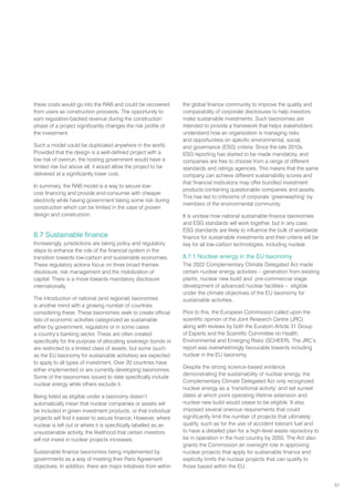 51
these costs would go into the RAB and could be recovered
from users as construction proceeds. The opportunity to
earn regulation-backed revenue during the construction
phase of a project significantly changes the risk profile of
the investment.
Such a model could be duplicated anywhere in the world.
Provided that the design is a well-defined project with a
low risk of overrun, the hosting government would have a
limited risk but above all, it would allow the project to be
delivered at a significantly lower cost.
In summary, the RAB model is a way to secure low-
cost financing and provide end-consumer with cheaper
electricity while having government taking some risk during
construction which can be limited in the case of proven
design and construction.
8.7 Sustainable finance
Increasingly, jurisdictions are taking policy and regulatory
steps to enhance the role of the financial system in the
transition towards low-carbon and sustainable economies.
These regulatory actions focus on three broad themes:
disclosure, risk management and the mobilization of
capital. There is a move towards mandatory disclosure
internationally.
The introduction of national (and regional) taxonomies
is another trend with a growing number of countries
considering these. These taxonomies seek to create official
lists of economic activities categorized as sustainable
either by government, regulators or in some cases
a country’s banking sector. These are often created
specifically for the purpose of allocating sovereign bonds or
are restricted to a limited class of assets, but some (such
as the EU taxonomy for sustainable activities) are expected
to apply to all types of investment. Over 20 countries have
either implemented or are currently developing taxonomies.
Some of the taxonomies issued to date specifically include
nuclear energy while others exclude it.
Being listed as eligible under a taxonomy doesn’t
automatically mean that nuclear companies or assets will
be included in green investment products, or that individual
projects will find it easier to secure finance. However, where
nuclear is left out or where it is specifically labelled as an
unsustainable activity, the likelihood that certain investors
will not invest in nuclear projects increases.
Sustainable finance taxonomies being implemented by
governments as a way of meeting their Paris Agreement
objectives. In addition, there are major initiatives from within
the global finance community to improve the quality and
comparability of corporate disclosures to help investors
make sustainable investments. Such taxonomies are
intended to provide a framework that helps stakeholders
understand how an organization is managing risks
and opportunities on specific environmental, social,
and governance (ESG) criteria. Since the late 2010s,
ESG reporting has started to be made mandatory, and
companies are free to choose from a range of different
standards and ratings agencies. This means that the same
company can achieve different sustainability scores and
that financial institutions may offer bundled investment
products containing questionable companies and assets.
This has led to criticisms of corporate ‘greenwashing’ by
members of the environmental community.
It is unclear how national sustainable finance taxonomies
and ESG standards will work together, but in any case,
ESG standards are likely to influence the bulk of worldwide
finance for sustainable investments and their criteria will be
key for all low-carbon technologies, including nuclear.
8.7.1 Nuclear energy in the EU taxonomy
The 2022 Complementary Climate Delegated Act made
certain nuclear energy activities – generation from existing
plants, nuclear new build and pre-commercial stage
development of advanced nuclear facilities – eligible
under the climate objectives of the EU taxonomy for
sustainable activities.
Prior to this, the European Commission called upon the
scientific opinion of the Joint Research Centre (JRC)
along with reviews by both the Euratom Article 31 Group
of Experts and the Scientific Committee on Health,
Environmental and Emerging Risks (SCHEER). The JRC’s
report was overwhelmingly favourable towards including
nuclear in the EU taxonomy.
Despite the strong science-based evidence
demonstrating the sustainability of nuclear energy, the
Complementary Climate Delegated Act only recognized
nuclear energy as a ‘transitional activity’ and set sunset
dates at which point operating lifetime extension and
nuclear new build would cease to be eligible. It also
imposed several onerous requirements that could
significantly limit the number of projects that ultimately
qualify, such as for the use of accident tolerant fuel and
to have a detailed plan for a high-level waste repository to
be in operation in the host country by 2050. The Act also
grants the Commission an oversight role in approving
nuclear projects that apply for sustainable finance and
explicitly limits the nuclear projects that can qualify to
those based within the EU.
 