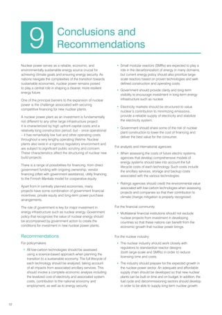 52
Nuclear power serves as a reliable, economic, and
environmentally sustainable energy source crucial for
achieving climate goals and ensuring energy security. As
nations navigate the complexities of the transition towards
sustainable economies, nuclear power remains poised
to play a central role in shaping a cleaner, more resilient
energy future.
One of the principal barriers to the expansion of nuclear
power is the challenge associated with securing
competitive financing for new nuclear plants.
A nuclear power plant as an investment is fundamentally
not different to any other large infrastructure project:
it is characterized by high upfront capital costs and a
relatively long construction period, but – once operational
– it has remarkably low fuel and other operating costs
throughout a very lengthy operating lifetime. Nuclear
plants also exist in a rigorous regulatory environment and
are subject to significant public scrutiny and concern.
These characteristics affect the structuring of nuclear new
build projects.
There is a range of possibilities for financing, from direct
government funding with ongoing ownership, vendor
financing (often with government assistance), utility financing,
to the Finnish Mankala model for cooperative equity.
Apart from in centrally planned economies, many
projects have some combination of government financial
incentives, private equity and long-term power purchase
arrangements.
The role of government is key for major investment in
energy infrastructure such as nuclear energy. Government
policy that recognizes the value of nuclear energy should
be accompanied by government action to create the
conditions for investment in new nuclear power plants.
Recommendations
For policymakers:
• All low-carbon technologies should be assessed
using a science-based approach when planning the
transition to a sustainable economy. The full lifecycle of
each technology should be analyzed, taking account
of all impacts from associated ancillary services. This
should involve a complete economic analysis including
the levelized cost of electricity and associated system
costs, contribution to the national economy and
employment, as well as to energy security.
• Small modular reactors (SMRs) are expected to play a
role in the decarbonization of energy in many domains,
but current energy policy should also prioritize large-
scale reactors based on proven technologies and well-
defined construction and operating costs.
• Government should provide clarity and long-term
visibility to encourage investment in long-term energy
infrastructure such as nuclear.
• Electricity markets should be structured to value
nuclear’s contribution to minimizing emissions,
provide a reliable supply of electricity and stabilize
the electricity system.
• Government should share some of the risk of nuclear
plant construction to lower the cost of financing and
deliver the best value for the consumer.
For analysts and international agencies:
• When assessing the costs of future electric systems,
agencies that develop comprehensive models of
energy systems should take into account the full
lifecycle costs of each technology. Such costs include
the ancillary services, storage and backup costs
associated with the various technologies.
• Ratings agencies should credit the environmental value
associated with low-carbon technologies when assessing
projects and companies so that their contribution to
climate change mitigation is properly recognized.
For the financial community:
• Multilateral financial institutions should not exclude
nuclear projects from investment in developing
countries so that these nations can benefit from the
economic growth that nuclear power brings.
For the nuclear industry:
• The nuclear industry should work closely with
regulators to standardize reactor designs
(both large-scale and SMRs) in order to reduce
licensing time and costs.
• The industry should prepare for the expected growth in
the nuclear power sector. An adequate and affordable
supply chain should be developed so that new nuclear
plants can be built on time and on budget. In addition, the
fuel cycle and decommissioning sectors should develop
in order to be able to supply long-term nuclear growth.
9 Conclusions and
Recommendations
 