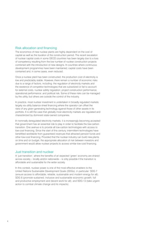 4
Risk allocation and financing
The economics of new nuclear plants are highly dependent on the cost of
capital as well as the duration of the construction period. The recent escalation
of nuclear capital costs in some OECD countries has been largely due to a loss
of competency resulting from the low number of nuclear construction projects
combined with the introduction of new designs. In countries where continuous
development programmes have been maintained, capital costs have been
contained and, in some cases, even reduced.
Once a nuclear plant has been constructed, the production cost of electricity is
low and predictably stable. However, there remain a number of economic risks
due to a range of factors, including: the regulation of electricity markets and
the existence of competitor technologies that are subsidized or fail to account
for external costs; nuclear safety regulation; project construction performance;
operational performance; and political risk. Some of these risks can be managed
by the utility, but others are outside the control of the industry.
In practice, most nuclear investment is undertaken in broadly regulated markets
largely via utility balance sheet financing where the operator can offset the
risks of any given generating technology against those of other assets in its
portfolio. It is still the case that globally most electricity markets are regulated and
characterized by dominant state-owned companies.
In nominally deregulated electricity markets, it is increasingly becoming accepted
that government has an essential role to play in order to facilitate the low-carbon
transition. One avenue is to provide all low-carbon technologies with access to
low-cost financing. Since the start of this century, intermittent technologies have
benefitted worldwide from guaranteed revenues that attracted pension funds and
other low-cost financing. Provided that the nuclear industry can build new plants
on time and on budget, the appropriate allocation of risk between investors and
government would allow nuclear projects to access similar low-cost financing.
Just transition and nuclear
A ‘just transition’, where the benefits of an expected ‘green’ economy are shared
across society – locally and/or nationwide – is only possible if the transition is
affordable and sustainable for the wider society.
In this context, nuclear power is one of the most effective enablers to the
United Nations Sustainable Development Goals (SDGs), in particular: SDG 7
(ensure access to affordable, reliable, sustainable and modern energy for all);
SDG 8 (promote sustained, inclusive and sustainable economic growth, full
and productive employment and decent work for all); and SDG 13 (take urgent
action to combat climate change and its impacts).
 