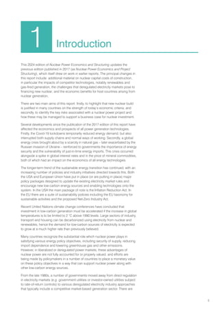 5
1 Introduction
This 2024 edition of Nuclear Power Economics and Structuring updates the
previous edition published in 2017 (as Nuclear Power Economics and Project
Structuring), which itself drew on work in earlier reports. The principal changes in
this report include: additional material on nuclear capital costs of construction,
in particular the impacts of competitor technologies, notably renewables and
gas-fired generation; the challenges that deregulated electricity markets pose to
financing new nuclear; and the economic benefits for host countries arising from
nuclear generation.
There are two main aims of this report: firstly, to highlight that new nuclear build
is justified in many countries on the strength of today’s economic criteria; and
secondly, to identify the key risks associated with a nuclear power project and
how these may be managed to support a business case for nuclear investment.
Several developments since the publication of the 2017 edition of this report have
affected the economics and prospects of all power generation technologies.
Firstly, the Covid-19 lockdowns temporarily reduced energy demand, but also
interrupted both supply chains and normal ways of working. Secondly, a global
energy crisis brought about by a scarcity in natural gas – later exacerbated by the
Russian invasion of Ukraine – reinforced to governments the importance of energy
security and the vulnerability of just-in-time energy imports. This crisis occurred
alongside a spike in global interest rates and in the price of mineral commodities,
both of which had an impact on the economics of all energy technologies.
The longer-term trend of the sustainable energy transition has continued, with an
increasing number of policies and industry initiatives directed towards this. Both
the USA and European Union have put in place (or are putting in place) major
policy packages designed to update the existing electricity market rules and
encourage new low-carbon energy sources and enabling technologies onto the
system. In the USA the main package of note is the Inflation Reduction Act. In
the EU there are a suite of sustainability policies including the EU taxonomy for
sustainable activities and the proposed Net-Zero Industry Act.
Recent United Nations climate change conferences have concluded that
investment in low-carbon generation must be accelerated if the increase in global
temperatures is to be limited to 2 °C above 1990 levels. Large sectors of industry,
transport and housing can be decarbonized using electricity from nuclear and
renewables, hence the demand for low-carbon sources of electricity is expected
to grow at a much higher rate than previously believed.
Many countries recognize the substantial role which nuclear power plays in
satisfying various energy policy objectives, including security of supply, reducing
import dependence and lowering greenhouse gas and other emissions.
However, in liberalized or deregulated power markets, these advantages of
nuclear power are not fully accounted for or properly valued, and efforts are
being made by policymakers in a number of countries to place a monetary value
on these policy objectives in a way that can support nuclear power along with
other low-carbon energy sources.
From the late 1980s, a number of governments moved away from direct regulation
in electricity markets (e.g. government utilities or investor-owned utilities subject
to rate-of-return controls) to various deregulated electricity industry approaches
that typically include a competitive market-based generation sector. There are
 