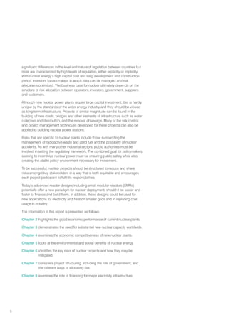 6
significant differences in the level and nature of regulation between countries but
most are characterized by high levels of regulation, either explicitly or implicitly.
With nuclear energy’s high capital cost and long development and construction
period, investors focus on ways in which risks can be managed and risk
allocations optimized. The business case for nuclear ultimately depends on the
structure of risk allocation between operators, investors, government, suppliers
and customers.
Although new nuclear power plants require large capital investment, this is hardly
unique by the standards of the wider energy industry and they should be viewed
as long-term infrastructure. Projects of similar magnitude can be found in the
building of new roads, bridges and other elements of infrastructure such as water
collection and distribution, and the removal of sewage. Many of the risk control
and project management techniques developed for these projects can also be
applied to building nuclear power stations.
Risks that are specific to nuclear plants include those surrounding the
management of radioactive waste and used fuel and the possibility of nuclear
accidents. As with many other industrial sectors, public authorities must be
involved in setting the regulatory framework. The combined goal for policymakers
seeking to incentivize nuclear power must be ensuring public safety while also
creating the stable policy environment necessary for investment.
To be successful, nuclear projects should be structured to reduce and share
risks amongst key stakeholders in a way that is both equitable and encourages
each project participant to fulfil its responsibilities.
Today’s advanced reactor designs including small modular reactors (SMRs)
potentially offer a new paradigm for nuclear deployment, should it be easier and
faster to finance and build them. In addition, these designs could be used for
new applications for electricity and heat on smaller grids and in replacing coal
usage in industry.
The information in this report is presented as follows:
Chapter 2 highlights the good economic performance of current nuclear plants.
Chapter 3 demonstrates the need for substantial new nuclear capacity worldwide.
Chapter 4 examines the economic competitiveness of new nuclear plants.
Chapter 5 looks at the environmental and social benefits of nuclear energy.
Chapter 6 identifies the key risks of nuclear projects and how they may be
mitigated.
Chapter 7 considers project structuring, including the role of government, and
the different ways of allocating risk.
Chapter 8 examines the role of financing for major electricity infrastructure.
 