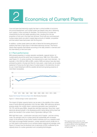 7
2 Economics of Current Plants
Low-cost base-load electricity supply has been a critical enabler of economic
and social development, and nuclear power has played a key role in delivering
such supply in many countries for decades. The economics of nuclear are
characterized by low and stable operating costs, resulting from the low
proportion of fuel cost in the total cost structure. Once built and commissioned,
nuclear power plants are able to supply large amounts of reliable, competitive
and low-carbon base-load power over the long term.
In addition, nuclear power plants are able to follow the fluctuating demand of
systems that have a high share of intermittent electricity sources. The French
reactor fleet regularly load-follows according to the daily variation in demand and
the intermittency of wind and solar.
2.1 Plant performance
With growing expertise in nuclear operation worldwide, capacity factors1
of
nuclear plants around the world have increased since 1990, from 70% to 80%
(see Figure 2.1). In some countries, the improvement is even more dramatic – for
example, in the USA from 66% to 90%. Levels of 90% and above have also been
achieved by plants in Europe and Asia for many years. Lower levels can be partly
explained in France by the high share of nuclear power in the electricity mix and
its use in load following to fulfil the variable demand and growing presence of
intermittent renewables.
1
The capacity factor is the ratio of the
actual energy produced by a power plant
in a given period, to the hypothetical
maximum possible, i.e. running full time
at rated power.
Figure 2.1. Global average nuclear capacity factor
The impact of higher capacity factors can be seen in the stability of the nuclear
share of world electricity generation from the late 1980s. With electricity demand
growing slowly, the nuclear share in electricity generation was maintained at
16-17% until the early 2000s, despite few new plant openings. Since then, rapid
electricity demand growth in the developing world mainly being met by fossil fuel
plants has resulted in the nuclear share of generation falling to 10%.
With high fixed costs – construction cost plus cost of capital – and low running
costs, the average costs for nuclear plants fall substantially with increased
output. In the absence of any further market incentives such as a capacity credit
that might encourage flexible operation, nuclear operators would usually aim to
run their plants continuously so as to achieve lowest marginal and average costs.
Figure 2.2 shows how the levelized cost of electricity (LCOE) is affected by the
capacity factor for nuclear generation and competing technologies.
Capacity
factor
(%)
100
80
60
40
20
0
1970 1975 1980 1990
1985 2000
1995 2010
2005 2015 2020
Source: World Nuclear Performance Report 2023, World Nuclear Association
 