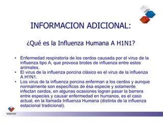 INFORMACION ADICIONAL:

      ¿Qué es la Influenza Humana A H1N1?

• Enfermedad respiratoria de los cerdos causada por el virus de la
  influenza tipo A, que provoca brotes de influenza entre estos
  animales.
• El virus de la influenza porcina clásico es el virus de la influenza
  A H1N1.
• Los virus de la influenza porcina enferman a los cerdos y aunque
  normalmente son específicos de ésa especie y solamente
  infectan cerdos, en algunas ocasiones logran pasar la barrera
  entre especies y causar enfermedad en humanos, es el caso
  actual, en la llamada Influenza Humana (distinta de la influenza
  estacional tradicional).
 