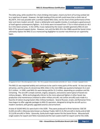 MiG-21 Airworthiness Certification Attachment 2
FAA – Airworthiness Certification Branch (AIR-230) Page 2-2
The delta wing, while excellent for a fast-climbing interceptor, meant any form of turning combat led
to a rapid loss of speed. However, the light loading of the aircraft could mean that a climb rate of
46,250 ft. /min was possible with a combat-loaded MiG-21bis, not far short of the performance of the
later and more modern aircraft. Given a skilled pilot and capable missiles, it could give a good account
of itself against contemporary fighters. Its G-limits were increased from +7 Gs in initial variants to +8.5
Gs in the latest variants. In the 1970s, it was replaced by the newer variable-geometry MiG-23 and
MiG-27 for ground support duties. However, not until the MiG-29 in the 1980s would the Soviet Union
ultimately replace the MiG-21 as a maneuvering dogfighter to counter new American air superiority
types.
An Egyptian Air Force F-7B on final approach in 2011. The F-7B is a popular Chinese derivative of the MiG-21F. Source: Jiri Vanek. Copyright © 2011.
The MiG-21 was exported widely and continues to be used in many parts of the world. Its low cost was
attractive, and the price of a brand new MiG-21bis in the mid-1980s was quoted at between $1.2 and
$1.5 million. In 1999, used MiG-21s were being sold for $1.3 million, depending on condition and life
remaining. The aircraft's simple controls, engine, weapons, and avionics were typical of Soviet-era
military designs. While technologically inferior to the more advanced fighters it often faced, low
production and maintenance (relative to other military aircraft, not civilian aircraft) costs made it a
favorite of nations buying Eastern Bloc military hardware. Several Russian, Israeli, and Romanian firms
have begun to offer upgrade packages to MiG-21 operators, designed to bring the aircraft up to a
modern standard, with greatly upgraded avionics and armament.
A total of 10,645 MiG-21s were built in the USSR. They were produced in three factories: GAZ 30
(3,203 aircraft) in Moscow (also known as Znamya Truda), GAZ 21 (5,765 aircraft) in Gorky and at GAZ
31 (1,678 aircraft) in Tbilisi. Generally, Gorky built single-seaters for the Soviet forces. Moscow built
single-seaters for export and Tbilisi manufactured the twin-seaters both for export and for the USSR,
 