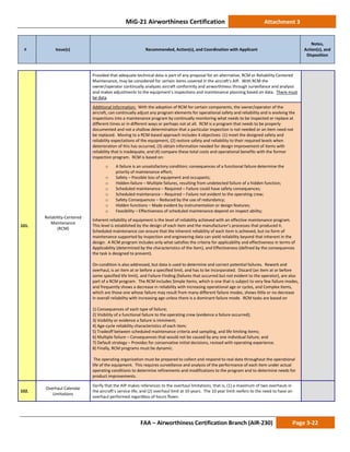 MiG-21 Airworthiness Certification Attachment 3
# Issue(s) Recommended, Action(s), and Coordination with Applicant
Notes,
Action(s), and
Disposition
FAA – Airworthiness Certification Branch (AIR-230) Page 3-22
101.
Reliability-Centered
Maintenance
(RCM)
Provided that adequate technical data is part of any proposal for an alternative, RCM or Reliability Centered
Maintenance, may be considered for certain items covered in the aircraft’s AIP. With RCM the
owner/operator continually analyzes aircraft conformity and airworthiness through surveillance and analysis
and makes adjustments to the equipment’s inspections and maintenance planning based on data. There must
be data.
Additional Information: With the adoption of RCM for certain components, the owner/operator of the
aircraft, can continually adjust any program elements for operational safety and reliability and is evolving the
inspections into a maintenance program by continually monitoring what needs to be inspected or replace at
different times or in different ways or perhaps not at all. RCM is a program that needs to be properly
documented and not a shallow determination that a particular inspection is not needed or an item need not
be replaced. Moving to a RCM-based approach includes 4 objectives: (1) meet the designed safety and
reliability expectations of the equipment, (2) restore safety and reliability to their required levels when
deterioration of this has occurred, (3) obtain information needed for design improvement of items with
reliability that is inadequate, and (4) compare these total costs and operational benefits with the former
inspection program. RCM is based on:
o A failure is an unsatisfactory condition; consequences of a functional failure determine the
priority of maintenance effort;
o Safety – Possible loss of equipment and occupants;
o Hidden-failure – Multiple failures, resulting from undetected failure of a hidden function;
o Scheduled maintenance – Required – Failure could have safety consequences;
o Scheduled maintenance – Required – Failure not evident to the operating crew;
o Safety Consequences – Reduced by the use of redundancy;
o Hidden functions – Made evident by instrumentation or design features;
o Feasibility – Effectiveness of scheduled maintenance depend on inspect ability;
Inherent reliability of equipment is the level of reliability achieved with an effective maintenance program.
This level is established by the design of each item and the manufacturer’s processes that produced it.
Scheduled maintenance can ensure that the inherent reliability of each item is achieved, but no form of
maintenance supported by inspection and engineering data can yield reliability beyond that inherent in the
design. A RCM program includes only what satisfies the criteria for applicability and effectiveness in terms of
Applicability (determined by the characteristics of the item), and Effectiveness (defined by the consequences
the task is designed to prevent).
On-condition is also addressed, but data is used to determine and correct potential failures. Rework and
overhaul, is an item at or before a specified limit, and has to be incorporated. Discard (an item at or before
some specified life limit), and Failure-Finding (failures that occurred but not evident to the operator), are also
part of a RCM program. The RCM includes Simple Items, which is one that is subject to very few failure modes,
and frequently shows a decrease in reliability with increasing operational age or cycles, and Complex Items,
which are those one whose failure may result from many different failure modes, shows little or no decrease
in overall reliability with increasing age unless there is a dominant failure mode. RCM tasks are based on
1) Consequences of each type of failure;
2) Visibility of a functional failure to the operating crew (evidence a failure occurred);
3) Visibility or evidence a failure is imminent;
4) Age-cycle reliability characteristics of each item;
5) Tradeoff between scheduled maintenance criteria and sampling, and life limiting items;
6) Multiple failure – Consequences that would not be caused by any one individual failure; and
7) Default strategy – Provides for conservative initial decisions, revised with operating experience.
8) Finally, RCM programs must be dynamic.
The operating organization must be prepared to collect and respond to real data throughout the operational
life of the equipment. This requires surveillance and analysis of the performance of each item under actual
operating conditions to determine refinements and modifications to the program and to determine needs for
product improvements.
102.
Overhaul Calendar
Limitations
Verify that the AIP makes references to the overhaul limitations, that is, (1) a maximum of two overhauls in
the aircraft’s service life, and (2) overhaul limit at 10 years. The 10 year limit reefers to the need to have an
overhaul performed regardless of hours flown.
 