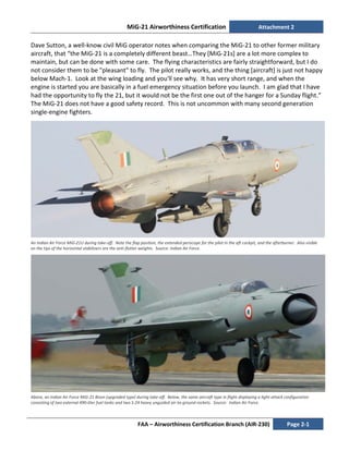 MiG-21 Airworthiness Certification Attachment 2
FAA – Airworthiness Certification Branch (AIR-230) Page 2-1
Dave Sutton, a well-know civil MiG operator notes when comparing the MiG-21 to other former military
aircraft, that “the MiG-21 is a completely different beast…They [MiG-21s] are a lot more complex to
maintain, but can be done with some care. The flying characteristics are fairly straightforward, but I do
not consider them to be "pleasant" to fly. The pilot really works, and the thing [aircraft] is just not happy
below Mach-1. Look at the wing loading and you'll see why. It has very short range, and when the
engine is started you are basically in a fuel emergency situation before you launch. I am glad that I have
had the opportunity to fly the 21, but it would not be the first one out of the hanger for a Sunday flight.”
The MiG-21 does not have a good safety record. This is not uncommon with many second generation
single-engine fighters.
An Indian Air Force MiG-21U during take-off. Note the flap position, the extended periscope for the pilot in the aft cockpit, and the afterburner. Also visible
on the tips of the horizontal stabilizers are the anti-flutter weights. Source: Indian Air Force.
Above, an Indian Air Force MiG-21 Bison (upgraded type) during take-off. Below, the same aircraft type in flight displaying a light-attack configuration
consisting of two external 490-liter fuel tanks and two S-24 heavy unguided air-to-ground rockets. Source: Indian Air Force.
 