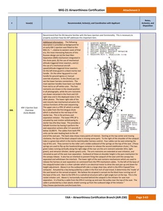 MiG-21 Airworthiness Certification Attachment 3
# Issue(s) Recommended, Action(s), and Coordination with Applicant
Notes,
Action(s), and
Disposition
FAA – Airworthiness Certification Branch (AIR-230) Page 3-63
308.
KM-1 Ejection Seat
Overview
(Early Model)
Recommend that the ASI become familiar with the basic ejection seat functionality. This is necessary to
properly ascertain how the AIP addresses this important item.
Additional Information: The following
description is provided as background for
an early KM-1 ejection seat fitted to the
MiG-21: “…relative to western seats of that
era, the most interesting features of this
Russian-design are (a) the Seat Man
Separation (SMS) mechanism integrated in
the chute pack, (b) the use of mechanical
altitude-triggered timer exactors, and (c)
the use of a mechanical aircraft
speed/altitude-triggered timer exactors.
On the left knee guard is a black inertia reel
handle. On the other leg guard is a red
handle for ground egress or manual
override situations. In the [front] you can
see the lower harness connections. The
main ejection handles have been sun-faded
from red to an off-white color. The foot
restraints are shown in the closed position
in all photographs, while the arm restraints
are shown retracted in the front and 3/4
right view and in the deployed state in the
other photos. The lower right side of the
seat mounts two mechanical actuators for
various functions of the seat sequencing.
The upper one is a PPK-1P which is armed
by a cable from the first drogue chute
which is attached to the red loop of the
starter key. This is the primary seat
separation initiator. The lower PPK-2P is
actuated by seat motion withdrawing its
starter key (the blue loop). This provides a
failsafe function by having it perform the
seat separation actions after 3.5 seconds if
below 10,000 ft. The cables from both PPK
units can be seen leading back to the aft
end of the seat pan. The back view shows many points of interest. Starting at the top center and moving
clockwise, the top of the black catapult tube is missing some parts. To the right of the shoulder of the catapult
tube is a green box which is the inertia reel/shoulder harness control. Four cables can be seen entering the
top of this unit. They connect to the roller unit’s visible outboard of the springs on the top of the seat. (Those
springs are used to flip up the headrest/drogue container to release the second stabilization chute.) The two
green tubes running vertically along the right edge of the rear are the arm restraint extender (thin, light
green), and retractor (thicker, darker green) units. The arm restraints are extended at seat initiation, and
retracted as part of the seat man separation. Outboard of these at shoulder height is the pyro mechanism for
the canopy release. It also has an interlock to prevent firing the catapult of the seat until the canopy has
separated and withdrawn the interlock. The lower right of the seat contains mechanisms which are used to
release the harness at seat separation on command from the PPK mechanism cables. To the left of the base of
the catapult/rocket tube is a silver cylinder which is an electrical motor to drive the seat pan up and down for
height adjustment. Above it on the outboard left side is a large silver box, which is the KPA-4 Speed/Time
computer. Actuated by a key being pulled by a cable in the first inch of seat travel, it determines the 'mode' of
the seat based on the sensed airspeed. We believe the airspeed is sensed via the black hose running out of
the base of the unit. Next to the KPA-4 is a cylindrical structure with a right-angle turn at the top. This is the
rocket initiator unit. Above it, horizontally mounted behind the catapult is the initiator for seat man
separation. It is fired by a cable from the KPA-4 running up and over the pulley near the top of the seat. The
cable is protected by a clear plastic shield running up from the outboard edge of the initiator.”
http://www.ejectionsite.com/km1seat.htm.
 