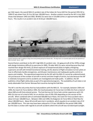MiG-21 Airworthiness Certification Attachment 2
FAA – Airworthiness Certification Branch (AIR-230) Page 2-3
per CAG report, the overall MiG-21 accident rate of the Indian Air Force (IAF) for the period 1991-92 to
1996-97 was down from 35.3 to 18.9 per 100,000 hours. Another analysis issued by the IAF in July 2003
shows that between 1993 and 2002, 98 MiG-21s were lost in 533,000 sorties or approximately 400,000
hours. This results in an accident rate of 24.56 per 100,000 hours.
A North Vietnamese MiG-21 deploys its drag chute during landing during the Vietnam War. The drag chute is an essential safety item for the operations of
MiG-21 aircraft. Source: USAF.
Several factors contribute to the IAF’s high MiG-21 accident rate: (1) aging aircraft of the 1970s vintage
with design limitations difficult to overcome (in 2005, 70 older MiG-21s were retired because they had
reached their design life-limit), (2) direct exposure of inexperienced pilots to highly unforgiving
supersonic aircraft with limited transitional training, (3) the absence of flight simulators to train pilots on
how to effectively handle emergencies, and (4) poor maintenance and inadequate quality control on
spares and rotables. The operational experience by the IAF with the MiG-21 cannot be underestimated,
not just because of the number of aircraft in service and their length of service, but also because the IAF
is relatively transparent and its accidents are investigated and made public. In addition, the IAF
publishes critical flight safety data as part of its operational programs. The availability of such data is not
easily obtainable from former Warsaw Pact countries during the Cold War.
The IAF is not the only entity that has had problems with the MiG-21. For example, between 1964 and
1999, the Czech Air Force (before 1993, the Czechoslovakian Air Force) lost 112 MiG-21s from a total of
about 400 aircraft that entered service. The East German Air Force had a similar experience with 131
MiG-21s lost out of a total of 443, for an attrition rate of 29%-33% depending on the version of the
aircraft. When combined with an estimated 500,000 hours flown, the Czech Air Force accident rate is
about 22.4 per 100,000 hours. Between 1963 and 1990, the Bulgarian Air Force MiG-21 fleet flew for
about 180,000 hours. About 40 aircraft were lost in accidents, which equates to an accident rate of 22
per 100,000 hours. This rate may have been reduced to 17.9 per 100,000 for the period 1990-1999,
but the data is unclear with regards to aircraft accidents where the aircraft was not destroyed outright.
 