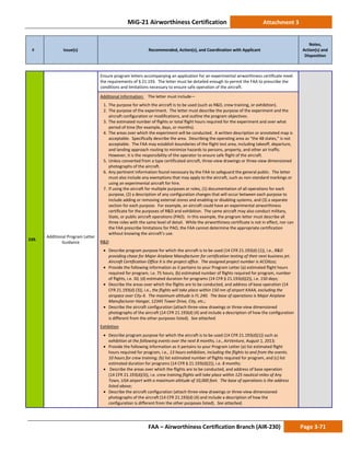MiG-21 Airworthiness Certification Attachment 3
# Issue(s) Recommended, Action(s), and Coordination with Applicant
Notes,
Action(s) and
Disposition
FAA – Airworthiness Certification Branch (AIR-230) Page 3-71
339.
Additional Program Letter
Guidance
Ensure program letters accompanying an application for an experimental airworthiness certificate meet
the requirements of § 21.193. The letter must be detailed enough to permit the FAA to prescribe the
conditions and limitations necessary to ensure safe operation of the aircraft.
Additional Information: The letter must include—
1. The purpose for which the aircraft is to be used (such as R&D, crew training, or exhibition).
2. The purpose of the experiment. The letter must describe the purpose of the experiment and the
aircraft configuration or modifications, and outline the program objectives.
3. The estimated number of flights or total flight hours required for the experiment and over what
period of time (for example, days, or months).
4. The areas over which the experiment will be conducted. A written description or annotated map is
acceptable. Specifically describe the area. Describing the operating area as “the 48 states,” is not
acceptable. The FAA may establish boundaries of the flight test area, including takeoff, departure,
and landing approach routing to minimize hazards to persons, property, and other air traffic.
However, it is the responsibility of the operator to ensure safe flight of the aircraft.
5. Unless converted from a type certificated aircraft, three-view drawings or three-view dimensioned
photographs of the aircraft.
6. Any pertinent information found necessary by the FAA to safeguard the general public. The letter
must also include any exemptions that may apply to the aircraft, such as non-standard markings or
using an experimental aircraft for hire.
7. If using the aircraft for multiple purposes or roles, (1) documentation of all operations for each
purpose, (2) a description of any configuration changes that will occur between each purpose to
include adding or removing external stores and enabling or disabling systems, and (3) a separate
section for each purpose. For example, an aircraft could have an experimental airworthiness
certificate for the purposes of R&D and exhibition. The same aircraft may also conduct military,
State, or public aircraft operations (PAO). In this example, the program letter must describe all
three roles with the same level of detail. While the airworthiness certificate is not in effect, nor can
the FAA prescribe limitations for PAO, the FAA cannot determine the appropriate certification
without knowing the aircraft’s use.
R&D
• Describe program purpose for which the aircraft is to be used (14 CFR 21.193(d) (1)), i.e., R&D
providing chase for Major Airplane Manufacturer for certification testing of their next business jet.
Aircraft Certification Office X is the project office. The assigned project number is ACOXzzz;
• Provide the following information as it pertains to your Program Letter (a) estimated flight hours
required for program, i.e. 75 hours, (b) estimated number of flights required for program, number
of flights, i.e. 50, (d) estimated duration for programs (14 CFR § 21.193(d)(2)), i.e. 150 days;
• Describe the areas over which the flights are to be conducted, and address of base operation (14
CFR 21.193(d) (3)), i.e., the flights will take place within 150 nm of airport KAAA, excluding the
airspace over City-X. The maximum altitude is FL 240. The base of operations is Major Airplane
Manufacturer Hangar, 12345 Tower Drive, City, etc.;
• Describe the aircraft configuration (attach three-view drawings or three-view dimensioned
photographs of the aircraft (14 CFR 21.193(d) (4) and include a description of how the configuration
is different from the other purposes listed). See attached.
Exhibition
• Describe program purpose for which the aircraft is to be used (14 CFR 21.193(d)(1)) such as
exhibition at the following events over the next 8 months, i.e., AirVenture, August 1, 2013;
• Provide the following information as it pertains to your Program Letter (a) list estimated flight
hours required for program, i.e., 13 hours exhibition, including the flights to and from the events.
10 hours for crew training; (b) list estimated number of flights required for program, and (c) list
estimated duration for programs (14 CFR § 21.193(d)(2)), i.e. 8 months;
• Describe the areas over which the flights are to be conducted, and address of base operation
(14 CFR 21.193(d)(3)), i.e. crew training flights will take place within 125 nautical miles of Any
Town, USA airport with a maximum altitude of 10,000 feet. The base of operations is the address
listed above;
• Describe the aircraft configuration (attach three-view drawings or three-view dimensioned
photographs of the aircraft (14 CFR 21.193(d) (4) and include a description of how the
configuration is different from the other purposes listed). See attached;
 