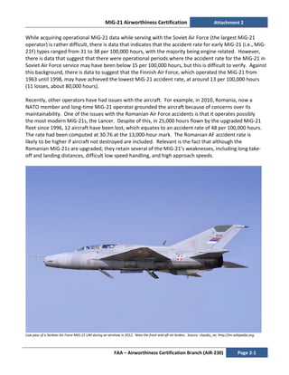 MiG-21 Airworthiness Certification Attachment 2
FAA – Airworthiness Certification Branch (AIR-230) Page 2-1
While acquiring operational MiG-21 data while serving with the Soviet Air Force (the largest MiG-21
operator) is rather difficult, there is data that indicates that the accident rate for early MiG-21 (i.e., MiG-
21F) types ranged from 31 to 38 per 100,000 hours, with the majority being engine related. However,
there is data that suggest that there were operational periods where the accident rate for the MiG-21 in
Soviet Air Force service may have been below 15 per 100,000 hours, but this is difficult to verify. Against
this background, there is data to suggest that the Finnish Air Force, which operated the MiG-21 from
1963 until 1998, may have achieved the lowest MiG-21 accident rate, at around 13 per 100,000 hours
(11 losses, about 80,000 hours).
Recently, other operators have had issues with the aircraft. For example, in 2010, Romania, now a
NATO member and long-time MiG-21 operator grounded the aircraft because of concerns over its
maintainability. One of the issues with the Romanian Air Force accidents is that it operates possibly
the most modern MiG-21s, the Lancer. Despite of this, in 25,000 hours flown by the upgraded MiG-21
fleet since 1996, 12 aircraft have been lost, which equates to an accident rate of 48 per 100,000 hours.
The rate had been computed at 30.76 at the 13,000-hour mark. The Romanian AF accident rate is
likely to be higher if aircraft not destroyed are included. Relevant is the fact that although the
Romanian MiG-21s are upgraded, they retain several of the MiG-21’s weaknesses, including long take-
off and landing distances, difficult low speed handling, and high approach speeds.
Low pass of a Serbian Air Force MiG-21 UM during an airshow in 2012. Note the front and aft air brakes. Source: claudiu_ne, http://en.wikipedia.org.
 