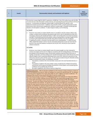 MiG-21 Airworthiness Certification Attachment 3
# Issue(s) Recommended, Action(s), and Coordination with Applicant
Notes,
Action(s) and
Disposition
FAA – Airworthiness Certification Branch (AIR-230) Page 3-81
392. Minimum Runway Length
The minimum runway length for MiG-21 operations is 8,000 feet. One of the safety issues with the MiG-
21 in the civil use in the US has been runway overruns, not surprising because the aircraft has a history of
overruns. A conservative and adequate runway length is essential beyond the specifics in the
performance books for the aircraft. In addition, ensure the PIC verifies, using the appropriate aircraft
performance charts (Performance Supplement), sufficient runway length is available considering field
elevation and atmospheric conditions. To add a margin of safety, use the following:
For Takeoff
1. No person may initiate an airplane takeoff unless it is possible to stop the airplane safely on the
runway, as shown by the accelerate-stop distance data, and to clear all obstacles by at least 50 ft.
vertically (as shown by the takeoff path data) or 200 ft. horizontally within the airport boundaries
and 300 ft. horizontally beyond the boundaries, without banking before reaching a height of 50 ft.
(as shown by the takeoff path data) and after that without banking more than 15 degrees.
2. In applying this section, corrections must be made for any runway gradient. To allow for wind
effect, takeoff data based on still air may be corrected by taking into account not more than 50
percent of any reported headwind component and not less than 150 percent of any reported
tailwind component.
For Landing
3. No person may initiate an airplane takeoff unless the airplane weight on arrival, allowing for
normal consumption of fuel and oil in flight (in accordance with the landing distance in the AFM for
the elevation of the destination airport and the wind conditions expected there at the time of
landing), would allow a full stop landing at the intended destination airport within 60 percent of the
effective length of each runway described below from a point 50 ft. above the intersection of the
obstruction clearance plane and the runway. For the purpose of determining the allowable landing
weight at the destination airport, the following is assumed:
o The airplane is landed on the most favorable runway and in the most favorable direction, in
still air.
o The airplane is landed on the most suitable runway considering the probable wind velocity
and direction and the ground handling characteristics of that airplane, and considering other
conditions such as landing aids and terrain.
o No credit is applied for use of thrust reverse or drag chute.
Additional Information: MiG-21 operators worldwide use the minimum runway concept as a means to
reduce the likelihood of an overrun, either on landing or as a result of an aborted take-off. For example,
the shortest of the 4 Egyptian AF air bases where MiG-21s and F-7 fighters are based is 8,300 feet. The
following NTSB narrative concerning the 2012 MiG-21 overrun at Eden Prairie
(see http://www.youtube.com/watch?v=2vf389pwxsg) explains the implication of a drag chute fa8lure:
“On June 12, 2012, at 0958, a Mikoyan Gurevich MiG-21MF, was substantially damaged when it ran off
the runway while attempting to land on Runway 10R at Flying Cloud Airport (FCM), Minneapolis,
Minnesota. The pilot was flying to Flying Cloud Airport so the MiG-21 could be part of an exhibition that
was being held there that weekend. He said the en route portion of the flight was uneventful. Prior to
landing, he made several low passes over the runway to burn off fuel. As the pilot turned onto final
approach, he established an approach speed of 165 knots and landed approximately 300 feet down the
5,000-foot-long runway. Approximately 3-4 seconds after touching down, the pilot deployed the drag
chute. As the chute deployed, it snapped off the back of the airplane. The pilot then used the anti-skid
braking system to slow the airplane, but it did not decelerate as he expected. When he realized that he
was going to go off the runway, the pilot maneuvered the airplane onto the grassy area adjacent to the
runway to avoid crossing a state highway. The airplane struck a berm and a chain link fence before
coming to a stop upright. According to one inspector, the airplane landed on runway 10R. When it was
approximately halfway down the runway, the drag chute deployed. Before the chute fully opened, it
departed the airplane and landed on the runway. The airplane continued down the runway at a high
rate of speed before it veered left near the east end of the runway…before it came to a rest near the
edge of Highway 212. The pilot said he tested the drag chute approximately three weeks before the
accident in preparation for this particular flight and there were no malfunctions of the system. He also
said that he had successfully deployed the drag chute about 6 or 7 times prior to this accident. The pilot
held an airline transport pilot rating for airplane single-engine land and sea, and multi-engine. He is also
type-rated in an A-320, B-737, and DC-6. The pilot’s last FAA First Class medical was issued on March 26,
2012. At that time, he reported a total of 21,000 total flight hours.” http://www.ntsb.gov.
 