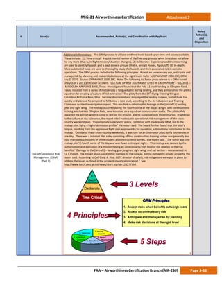 MiG-21 Airworthiness Certification Attachment 3
# Issue(s) Recommended, Action(s), and Coordination with Applicant
Notes,
Action(s),
and
Disposition
FAA – Airworthiness Certification Branch (AIR-230) Page 3-86
Use of Operational Risk
Management (ORM)
(Part II)
Additional Information: The ORM process is utilized on three levels based upon time and assets available.
These include: (1) Time-critical: A quick mental review of the five-step process when time does not allow
for any more (that is, in-flight mission/situation changes), (2) Deliberate: Experience and brain storming
are used to identify hazards and is best done in groups (that is, aircraft moves, fly on/off), (3) In-depth:
More substantial tools are used to thoroughly study the hazards and their associated risk in complex
operations. The ORM process includes the following principles: Accept no unnecessary risk, anticipate and
manage risk by planning and make risk decisions at the right level. Refer to OPNAVINST 3500.39C, ORM,
July 2, 2010. Source: OPNAVINST 3500.39C. Note: The following Air Force press release is a ORM-based
analysis of a 2011 jet trainer accident: “CULTURE OF RISK TOLERANCE’ CITED IN CRASH PROBE – 9/1/2011 –
RANDOLPH AIR FORCE BASE, Texas –Investigators found that the Feb. 11 crash landing at Ellington Field,
Texas, resulted from a series of mistakes by a fatigued pilot during landing, and they admonished the pilot’s
squadron for creating a ‘culture of risk tolerance.’ The pilot, from the 14th
Flying Training Wing at
Columbus Air Force Base, Miss., became disoriented and misjudged the landing runway, lost altitude too
quickly and allowed his airspeed to fall below a safe level, according to the Air Education and Training
Command accident investigation report. This resulted in catastrophic damage to the [aircraft’s] landing
gear and right wing. The mishap occurred during the fourth sortie of the day as a night solo continuations-
training mission into Ellington Field, near Houston, on a squadron cross-country sortie. The pilot safely
departed the aircraft when it came to rest on the ground, and he sustained only minor injuries. In addition
to the culture of risk tolerance, the report cited inadequate operational risk management of the cross-
country weekend plan. ‘Inappropriate supervisory policy, combined with inadequate ORM, led to the
mishap pilot flying a high-risk mission profile,’ the report said. The board further found that the pilot’s
fatigue, resulting from the aggressive flight plan approved by his squadron, substantially contributed to the
mishap. ‘Outside of these cross-country weekends, it was rare for an (instructor pilot) to fly four sorties in
one day. There was a mindset that a day consisting of four continuation training sorties was generally less
risky than a day consisting of three student pilot instructional sorties,’ the report said. ‘The sortie was (the
mishap pilot’s) fourth sortie of the day and was flown entirely at night... This mishap was caused by the
authorization and execution of a mission having an unnecessarily high level of risk relative to the real
benefits.’ Damage to the [aircraft] – landing gear, engines, right wing, and tail section – was assessed at
$2.1 million. The impact also caused minor damage to the runway, but no damage to private property, the
report said. According to Col. Creig A. Rice, AETC director of safety, risk mitigations were put in place to
address the issues outlined in the accident investigation report.” See
http://www.torch.aetc.af.mil/news/story.asp?id=123277394.
 