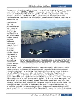 MiG-21 Airworthiness Certification Attachment 2
FAA – Airworthiness Certification Branch (AIR-230) Page 2-2
An US Navy F-14B Tomcat assigned to the “Jolly Rogers” of Fighter Squadron One Zero Three (VF-103) leads a formation
with two Croatian MiG-21 fighter aircraft. U.S. Navy squadrons assigned to Carrier Air Wing One Seven (CVW-17)
aboard the nuclear powered aircraft carrier USS George Washington (CVN 73) have sent a detachment to Croatia in
order to participate in the exercise “Joint Wings 2002.” Croatia is now a NATO member and continues to field the
venerable MiG-21 in the air defense role. Source: U.S. Navy.
Although some of these data may be overstated, the range (a low of 17.9, a high of 48, and an accurate
mean estimate at about 29-30 per 100,000 hours) creates concerns over the aircraft’s suitability for
certain non-combat tasks, and certainly civil operations. In other words, its risks and utility are not
balanced. One common aspect of many MiG-21 operators has been the very low number of
serviceable aircraft. Serviceability rates below 50% and even 40% are not uncommon, either today, or
even 15 years ago.
For example, in
1997, the
Slovakian Air Force
had a force of 59
MiG-21s, and of
these, only 18
were operational
due, primarily, to a
shortage of spare
parts and
inadequate
maintenance
support. From an
operational
perspective,
perhaps the
situation involving
the Bulgarian Air
Force (a current
NATO MiG-21
operator) may
summarize the
situation involving
older airframes
like the MiG-21. In 2011, a defense study found that the non-fulfillment of the planned total annual
flight hours was due to spare parts shortages and delays in fulfilling aviation equipment repairs and
refurbishment contracts. Not surprisingly, it was also found that although the number of accidents
was reduced by 7% when compared to the previous year, “the tendency of the past years was
preserved, and approximately 64% of the aviation incidents were due to failures of aviation
equipment.” In 2006, it was reported that the Indian Air Force was only able to achieve a serviceability
rate of 33% (about 55% by other sources) for their upgraded MiG-21 Bison aircraft. Although the rate
may vary, the fact is that at any given time, over half of the aircraft are grounded due to spare parts
shortages, maintenance issues, and insufficient overhauling. This is not an indication that the IAF is not
knowledge on how to increase the serviceability rate, but it does show a tight oversight over the
airworthiness of aircraft, that is, aircraft are not returned to operational status unless there is a high-
level of certainly over their condition and safety. Regardless, it is evidence that the aircraft is note easy
 