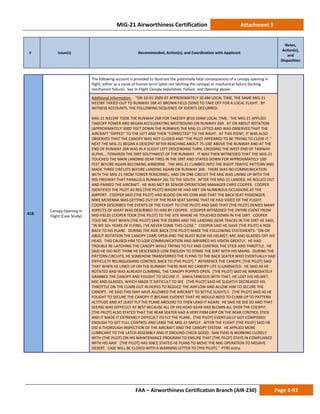 MiG-21 Airworthiness Certification Attachment 3
# Issue(s) Recommended, Action(s), and Coordination with Applicant
Notes,
Action(s),
and
Disposition
FAA – Airworthiness Certification Branch (AIR-230) Page 3-93
418.
Canopy Opening in
Flight (Case Study)
The following account is provided to illustrate the potentially fatal consequences of a canopy opening in
flight, either as a cause of human error (pilot not latching the canopy) or mechanical failure (locking
mechanism failure). See In-Flight Canopy Separation, Failure, and Opening above.
Additional Information: “ON 10-01-2009 AT APPROXIMATELY 10 AM LOCAL TIME, THE SAME MIG-21
N315RF TAXIED OUT TO RUNWAY 26R AT BROWN FIELD (SDM) TO TAKE OFF FOR A LOCAL FLIGHT. BY
WITNESS ACCOUNTS, THE FOLLOWING SEQUENCE OF EVENTS OCCURRED:
MIG-21 N315RF TOOK THE RUNWAY 26R FOR TAKEOFF @10:10AM LOCAL TIME. THE MIG-21 APPLIED
TAKEOFF POWER AND BEGAN ACCELERATING WESTBOUND ON RUNWAY 26R. AT OR ABOUT ROTATION
(APPROXIMATELY 3000' FEET DOWN THE RUNWAY) THE MIG-21 LIFTED AND WAS OBSERVED THAT THE
AIRCRAFT "DIPPED" TO THE LEFT AND THEN "CORRECTED" TO THE RIGHT. AT THIS POINT, IT WAS ALSO
OBSERVED THAT THE CANOPY WAS NOT CLOSED AND "THE PILOT APPEARED TO BE TRYING TO CLOSE IT.”
NEXT THE MIG-21 BEGAN A DESCENT AFTER REACHING ABOUT 75-100' ABOVE THE RUNWAY AND AT THE
END OF RUNWAY 26R WAS IN A SLIGHT LEFT DESCENDING TURN, CROSSING THE WEST END OF TAXIWAY
ALPHA....TOWARDS THE DIRT SOUTHWEST OF THE RUNWAY. IT WAS THEN WITNESSED THAT THE MIG-21
TOUCHED THE MAIN LANDING GEAR TIRES IN THE DIRT AND STAYED DOWN FOR APPROXIMATELY 100'
FEET BEFORE AGAIN BECOMING AIRBORNE. THE MIG-21 CLIMBED INTO THE RIGHT TRAFFIC PATTERN AND
MADE THREE CIRCUITS BEFORE LANDING AGAIN ON RUNWAY 26R. THERE WAS NO COMMUNICATION
WITH THE MIG-21 FROM TOWER PERSONNEL, AND ON ONE CIRCUIT THE MIG WAS LINING UP WITH THE
905 FREEWAY THAT PARALLELS RUNWAY 26L TO THE SOUTH. AFTER THE MIG-21 LANDED, HE ROLLED OUT
AND PARKED THE AIRCRAFT. HE WAS MET BY SENIOR OPERATIONS MANAGER CHRIS COOPER. COOPER
IDENTIFIED THE PILOT AS REG [THE PILOT] WHOM HE HAD MET ON NUMEROUS OCCASIONS AT THE
AIRPORT. COOPER SAID [THE PILOT] HAD BLOOD ON HIS CHIN AND THAT THE BACK SEAT PASSENGER,
MIKE MCKENNA WAS GETTING OUT OF THE REAR SEAT SAYING THAT HE HAD VIDEO OF THE FLIGHT.
COOPER DESCRIBED THE EVENTS OF THE FLIGHT TO [THE PILOT] AND SAID THAT [THE PILOT] DENIED MANY
ASPECTS OF WHAT WAS DESCRIBED TO HIM BY COOPER. (COOPER WITNESSED THE ENTIRE EVENT FROM
MID-FIELD) COOPER TOOK [THE PILOT] TO THE SITE WHERE HE TOUCHED DOWN IN THE DIRT. COOPER
TOLD ME THAT WHEN [THE PILOT] SAW THE DEBRIS AND THE LANDING GEAR TRACKS IN THE DIRT HE SAID,
"IN MY 50+ YEARS OF FLYING, I'VE NEVER COME THIS CLOSE.” COOPER SAID HE GAVE [THE PILOT] A RIDE
BACK TO HIS PLANE. DURING THE RIDE BACK [THE PILOT] MADE THE FOLLOWING STATEMENTS: “ON OR
ABOUT ROTATION THE CANOPY CAME OPEN AND THE BLAST BLEW HIS HELMET, MIC AND GLASSES OFF HIS
HEAD. THIS CAUSED HIM TO LOSE COMMUNICATION AND IMPAIRED HIS VISION GREATLY. HE HAD
TROUBLE RE-LATCHING THE CANOPY WHILE TRYING TO FLY AND CONTROL THE STICK AND THROTTLE. HE
SAID HE DID NOT THINK HE DESCENDED LOW ENOUGH TO STRIKE THE DIRT WITH HIS MAINS. DURING THE
PATTERN CIRCUITS, HE SOMEHOW TRANSFERRED THE FLYING TO THE BACK SEATER WHO EVENTUALLY HAD
DIFFICULTY RELINQUISHING CONTROL BACK TO [THE PILOT].” REFERENCE THE CANOPY; [THE PILOT] SAID
THAT WHEN HE LINED UP ON THE RUNWAY THERE WAS NO CANOPY LITE ILLUMINATED. HE SAID AS HE
ROTATED AND WAS ALREADY CLIMBING, THE CANOPY POPPED OPEN. [THE PILOT] SAID HE IMMEDIATELY
GRABBED THE CANOPY AND FOUGHT TO SECURE IT. SIMULTANEOUS WITH THAT, HE LOST HIS HELMET,
MIC AND GLASSES, WHICH MADE IT DIFFICULT TO SEE. [THE PILOT] SAID HE SLIGHTLY DECREASED HIS
THROTTLE ON THE CLIMB OUT IN HOPES TO REDUCE THE AIRFLOW AND ALLOW HIM TO SECURE THE
CANOPY. HE SAID THIS MAY HAVE ALLOWED THE AIRCRAFT TO SETTLE SLIGHTLY. [THE PILOT] SAID AS HE
FOUGHT TO SECURE THE CANOPY IT BECAME EVIDENT THAT HE WOULD NEED TO CLIMB UP TO PATTERN
ALTITUDE AND AT LEAST FLY THE PLANE AROUND TO THEN LAND IT AGAIN. HE SAID HE DID SO AND THAT
SEEING WAS DIFFICULT AT BEST BECAUSE ALL OF HIS HEAD GEAR HAD BLOWN ALL OVER THE COCKPIT.
[THE PILOT] ALSO STATED THAT THE REAR SEATER HAD A VERY FIRM GRIP ON THE REAR CONTROL STICK
AND IT MADE IT EXTREMELY DIFFICULT TO FLY THE PLANE. [THE PILOT] EVENTUALLY GOT COMPOSED
ENOUGH TO GET FULL CONTROL AND LAND THE MIG-21 SAFELY. AFTER THE FLIGHT [THE PILOT] SAID HE
DID A THOROUGH INSPECTION OF THE AIRCRAFT AND THE CANOPY SYSTEM. HE APPLIED MORE
LUBRICANT TO THE LATCH ASSEMBLY AND IT GROUND CHECK GOOD. SAN-FSDO IS WORKING CLOSELY
WITH [THE PILOT] ON HIS MAINTENANCE PROGRAM TO ENSURE THAT [THE PILOT] STAYS IN COMPLIANCE
WITH HIS AAIP. [THE PILOT] HAS SINCE STATED HE PLANS TO MOVE THE MIG OPERATION TO MOJAVE
DESERT. CASE WILL BE CLOSED WITH A WARNING LETTER TO [THE PILOT].” PTRS entry.
 