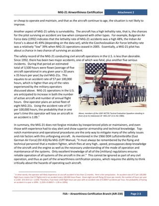 MiG-21 Airworthiness Certification Attachment 2
FAA – Airworthiness Certification Branch (AIR-230) Page 2-3
or cheap to operate and maintain, and that as the aircraft continue to age, the situation is not likely to
improve.
Another aspect of MiG-21 safety is survivability. The aircraft has a high lethality rate, that is, the chances
for the pilot surviving an accident are low when compared with other types. For example, Bulgarian Air
Force data (1992) indicates that the lethality rate of MiG-21 accidents was a high 48%, the Indian Air
Force’s is about 45-49% (depending on the data set), while the Czechoslovakian Air Force lethality rate
was a relatively “low” 39% when MiG-21 operations ceased in 2005. Essentially, a MiG-21 pilot has
about a chance in two chance of surviving an accident.
The safety record of the MiG-21 conducting civil aircraft operations in the U.S. is less than desirable.
Since 1992, there has been two major accidents, one of which was fatal, plus another five serious
incidents. During that period an estimated
total of 3,500 hours were flown (average of five
aircraft operational in any given year x 20 years
x 35 hours per year) by civil MiG-21s. This
equates to an accident rate of 57 per 100,000
hours, which is higher than any of the rates
experienced by the military operators
discussed above. MiG-21 operations in the U.S.
are anticipated to increase in both the number
of active aircraft and number of annual flight
hours. One operator plans an active fleet of
eight MiG-21s. Using the accident rate of 57
per 100,000 hours, the probability that in one
year’s time this operator will lose an aircraft in
an accident is 1.09.1
In summary, the MiG-21 does not forgive mistakes by inexperienced pilots or maintainers, and even
those with experience had to stay alert and show superior airmanship and technical knowledge. Top-
notch maintenance and operational procedures are the only way to mitigate many of the safety issues
and risk factors with this unforgiving aircraft. As mentioned in the 1966 DDR Luftstreitkräfte (East
German Air Force) DV-432/4a MiG-21PF Manual, “it must always be remembered by the flying and
technical personnel that a modern fighter, which flies at very high…speed, presupposes deep knowledge
of the aircraft and the engine as well as the necessary understanding of the mode of operation and
maintenance of the systems. Only excellent knowledge of all of the [military] regulations ensures
reliable operation of all systems of the aircraft in the air.” This cannot be ignored as part of any civil
operation, and thus as part of the airworthiness certification process, which requires the ability to think
critically about the hazards of operating such aircraft.
1
In other words, the operator will likely experience an aircraft accident in less than 12 months. Here is the computation. An accident rate of 57 per 100,000
flight hours means that 57 flights end in an accident every 100,000 hours flown. Given eight aircraft flying 20 hours per month, the number of hours per year
is 1,920. (8 X 20 X 12 = 1,920) Therefore, if we have 1,920 flight hours per year with an accident rate of 0.00057 accidents per hour, the probability of having
an accident in a year is 109%. (1,920 x 0.00057 = 1.09 or 109%).
Above, members of the USAF 4477th Tactical Evaluation Squadron standing in
front of an Ex-Indonesian AF MiG-21F-13 in the 1980s.
 