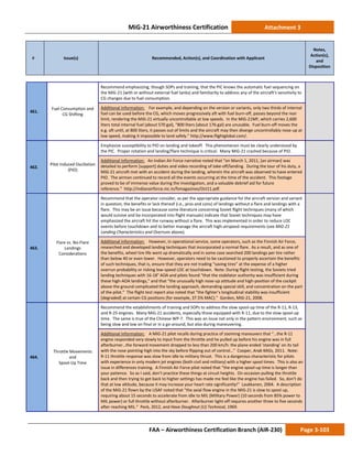 MiG-21 Airworthiness Certification Attachment 3
# Issue(s) Recommended, Action(s), and Coordination with Applicant
Notes,
Action(s),
and
Disposition
FAA – Airworthiness Certification Branch (AIR-230) Page 3-103
461.
Fuel Consumption and
CG Shifting
Recommend emphasizing, though SOPs and training, that the PIC knows the automatic fuel sequencing on
the MiG-21 (with or without external fuel tanks) and familiarity to address any of the aircraft’s sensitivity to
CG changes due to fuel consumption.
Additional Information: For example, and depending on the version or variants, only two thirds of internal
fuel can be used before the CG, which moves progressively aft with fuel burn-off, passes beyond the rear
limit, rendering the MiG-21 virtually uncontrollable at low speeds. In the MiG-21MF, which carries 2,600
liters total internal fuel (about 570 gal), “800 liters (about 176 gal) are unusable. Fuel burn-off moves the
e.g. aft until, at 800 liters, it passes out of limits and the aircraft may then diverge uncontrollably nose-up at
low speed, making it impossible to land safely.” http://www.flightglobal.com/.
462.
Pilot Induced Oscillation
(PIO)
Emphasize susceptibility to PIO on landing and takeoff. This phenomenon must be clearly understood by
the PIC. Proper rotation and landing/flare technique is critical. Many MiG-21 crashed because of PIO.
Additional Information: An Indian Air Force narrative noted that “on March 1, 2011, [an airman] was
detailed to perform [support] duties and video recording of take-off/landing. During the tour of his duty, a
MiG-21 aircraft met with an accident during the landing, wherein the aircraft was observed to have entered
PIO. The airman continued to record all the events occurring at the time of the accident. This footage
proved to be of immense value during the investigation, and a valuable debrief aid for future
reference.” http://indianairforce.nic.in/fsmagazines/Oct11.pdf.
463.
Flare vs. No-Flare
Landings
Considerations
Recommend that the operator consider, as per the appropriate guidance for the aircraft version and variant
in question, the benefits or lack thereof (i.e., pros and cons) of landings without a flare and landings with a
flare. This may be an issue because some literature concerning Soviet flight techniques (many of which
would survive and be incorporated into flight manuals) indicate that Soviet techniques may have
emphasized the aircraft hit the runway without a flare. This was implemented in order to reduce LOC
events before touchdown and to better manage the aircraft high-airspeed requirements (see MiG-21
Landing Characteristics and Overruns above).
Additional Information: However, in operational service, some operators, such as the Finnish Air Force,
researched and developed landing techniques that incorporated a normal flare. As a result, and as one of
the benefits, wheel tire life went up dramatically and in some case searched 200 landings per tire rather
than below 40 or even lower. However, operators need to be cautioned to properly ascertain the benefits
of such techniques, that is, ensure that they are not trading “saving tires” at the expense of a higher
overrun probability or risking low-speed LOC at touchdown. Note: During flight testing, the Soviets tried
landing techniques with 16-18° AOA and pilots found “that the stabilator authority was insufficient during
these high-AOA landings,” and that “the unusually high nose-up attitude and high-position of the cockpit
above the ground complicated the landing approach, demanding special skill, and concentration on the part
of the pilot.” The flight test report also noted that “the fighter’s longitudinal stability was insufficient
[degraded] at certain CG positions (for example, 37.5% MAC).” Gordon, MiG-21, 2008.
464.
Throttle Movements
and
Spool-Up Time
Recommend the establishments of training and SOPs to address the slow spool-up time of the R-11, R-13,
and R-25 engines. Many MiG-21 accidents, especially those equipped with R-11, due to the slow spool-up
time. The same is true of the Chinese WP-7. This was an issue not only in the pattern environment, such as
being slow and low on final or in a go-around, but also during maneuvering.
Additional Information: A MiG-21 pilot recalls during practice of zooming maneuvers that “…the R-11
engine responded very slowly to input from the throttle and he pulled up before his engine was in full
afterburner…the forward movement dropped to less than 200 km/h: the plane ended ‘standing’ on its tail
with the nose pointing high into the sky before flipping out of control…” Cooper, Arab MiGs, 2011. Note:
R-11 throttle response was slow from idle to military thrust. This is a dangerous characteristic for pilots
with experience in only modern jet engines (both civil and military) with a higher spool times. This is also an
issue in differences training. A Finnish Air Force pilot noted that “the engine spool-up time is longer than
your patience. So as I said, don’t practice these things at circuit heights. On occasion pulling the throttle
back and then trying to get back to higher settings has made me feel like the engine has failed. So, don’t do
that at low altitude, because it may increase your heart rate significantly!” Laukkanen, 2004. A description
of the MiG-21 flown by the USAF noted that “the axial flow engine in the MiG-21 is slow to spool up,
requiring about 15 seconds to accelerate from idle to MIL (Military Power) (10 seconds from 85% power to
MIL power) or full throttle without afterburner. Afterburner light-off requires another three to five seconds
after reaching MIL.” Peck, 2012, and Have Doughnut (U) Technical, 1969.
 