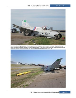MiG-21 Airworthiness Certification Attachment 2
FAA – Airworthiness Certification Branch (AIR-230) Page 2-4
On this and the following page, four views of the July 12, 2012 overrun of N9307 at Eden Prairie, Minnesota. The pilot was slightly
injured and the aircraft severely damaged. The aircraft was attempting to land on the airport’s 5,000-foot runway when it overrun the
runway and ended its course across a public road. The drag chute failed after deployment. Source: FAA.
 