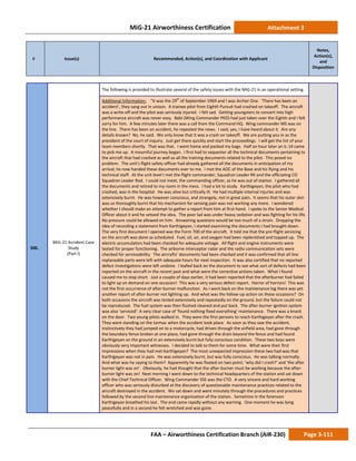 MiG-21 Airworthiness Certification Attachment 3
# Issue(s) Recommended, Action(s), and Coordination with Applicant
Notes,
Action(s),
and
Disposition
FAA – Airworthiness Certification Branch (AIR-230) Page 3-111
500.
MiG-21 Accident Case
Study
(Part I)
The following is provided to illustrate several of the safety issues with the MiG-21 in an operational setting.
Additional Information: “It was the 29th
of September 1969 and I was Archer One. ‘There has been an
accident’, they sang out in unison. A trainee pilot from Eighth Pursuit had crashed on takeoff. The aircraft
was a write-off and the pilot was seriously injured. I felt sad. Getting youngsters to convert into high
performance aircraft was never easy. Babi (Wing Commander PKD) had just taken over the Eighth and I felt
sorry for him. A few minutes later there was a call from the Command HQ. Wing commander MS was on
the line. There has been an accident, he repeated the news. I said, yes, I have heard about it. Are any
details known? No, he said. We only know that it was a crash on takeoff. We are putting you in as the
president of the court of inquiry. Just get there quickly and start the proceedings. I will get the list of your
team members shortly. That was that. I went home and packed my bags. Half an hour later an IL-14 came
to pick me up. A mournful journey began. I first had to sequester all the technical documents pertaining to
the aircraft that had crashed as well as all the training documents related to the pilot. This posed no
problem. The unit’s flight safety officer had already gathered all the documents in anticipation of my
arrival; he now handed these documents over to me. I met the AOC of the Base and his flying and his
technical staff. At the unit level I met the flight commander, Squadron Leader RK and the officiating CO
Squadron Leader Rod. I could not meet, the commanding officer, as he was out of station. I gathered all
the documents and retired to my room in the mess. I had a lot to study. Karthigeyan, the pilot who had
crashed, was in the hospital. He was alive but critically ill. He had multiple internal injuries and was
extensively burnt. He was however conscious, and strangely, not in great pain. It seems that his outer skin
was so thoroughly burnt that his mechanism for sensing pain was not working any more. I wondered
whether I should make an attempt to gather a report from him at first-hand. I spoke to the Senior Medical
Officer about it and he vetoed the idea. The poor lad was under heavy sedation and was fighting for his life.
No pressure could be allowed on him. Answering questions would be too much of a strain. Dropping the
idea of recording a statement from Karthigeyan, I started examining the documents I had brought down.
The very first document I opened was the Form 700 of the aircraft. It told me that the pre-flight servicing
on the aircraft was done as scheduled. Fuel, oil, air, and oxygen had been replenished and topped up. The
electric accumulators had been checked for adequate voltage. All flight and engine instruments were
tested for proper functioning. The airborne interceptor radar and the radio communication sets were
checked for serviceability. The aircrafts’ documents had been checked and it was confirmed that all line
replaceable parts were left with adequate hours for next inspection. It was also certified that no reported
defect investigations were left undone. I leafed back on the document to see what sort of defects had been
reported on the aircraft in the recent past and what were the corrective actions taken. What I found
caused me to stop short. Just a couple of days earlier, it had been reported that the afterburner had failed
to light up on demand on one occasion! This was a very serious defect report. Horror of horrors! This was
not the first occurrence of after-burner malfunction. As I went back on the maintenance log there was yet
another report of after-burner not lighting up. And what was the follow-up action on these occasions? On
both occasions the aircraft was tested extensively and repeatedly on the ground, but the failure could not
be reproduced. The fuel system was then flushed cleaned and put back. The after-burner ignition system
was also ‘serviced’: A very clear case of ‘found nothing fixed everything’ maintenance. There was a knock
on the door. Two young pilots walked in. They were the first persons to reach Karthigeyan after the crash.
They were standing on the tarmac when the accident took place. As soon as they saw the accident,
instinctively they had jumped on to a motorcycle, had driven through the airfield area, had gone through
the boundary fence broken at one place, had gone through the drain beyond the fence and had found
Karthigeyan on the ground in an extensively burnt but fully conscious condition. These two boys were
obviously very important witnesses. I decided to talk to them for some time. What were their first
impressions when they had met Karthigeyan? The most unexpected impression these two had was that
Karthigeyan was not in pain. He was extensively burnt, but was fully conscious. He was talking normally.
And what was he saying to them? Apparently he was fixated on two point; ‘why did I crash?’ and ‘the after
burner light was on’. Obviously, he had thought that the after-burner must be working because the after-
burner light was on! Next morning I went down to the technical headquarters of the station and sat down
with the Chief Technical Officer. Wing Commander SSS was the CTO. A very sincere and hard working
officer who was seriously disturbed at the discovery of questionable maintenance practices related to the
aircraft destroyed in the accident. We sat down and went minutely through the procedures and practices
followed by the second line maintenance organization of the station. Sometime in the forenoon
Karthigeyan breathed his last. The end came rapidly without any warning. One moment he was lying
peacefully and in a second he felt wretched and was gone.
 