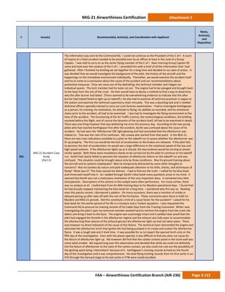 MiG-21 Airworthiness Certification Attachment 3
# Issue(s) Recommended, Action(s), and Coordination with Applicant
Notes,
Action(s),
and
Disposition
FAA – Airworthiness Certification Branch (AIR-230) Page 3-112
501.
MiG-21 Accident Case
Study
(Part II)
The information was sent to the Command HQ. I could not continue as the President of the C of I. A court
of inquiry on a fatal accident needed to be presided over by an officer at least in the rank of a Group
Captain. I was told to carry on as the senior flying member of the C of I. Next morning Group Captain RS
came and took over the conduct of the C of I. I provided him with a brief of all the information that I had
gathered. After I finished my briefing we sat together for a long time and decided on our plan of action. It
was decided that we would investigate the background of the pilot, the history of the aircraft and the
happenings on the immediate environment individually. Thereafter, we would examine the accident itself
and try to come to a conclusion about the cause of the accident and our recommendations about
preventive measures. Once we came out of the debriefing, the technical member and I began our
individual quests. The tech member had his tasks cut out. The engine had to be salvaged and brought back
to the base from the site of the crash. He then would have to devise a method to find a way to determine
why the after burner had failed. (There seemed to be overwhelming evidence to indicate that the after
burner had indeed failed to light up on takeoff.) He also had to examine all technical practices in vogue on
the station and examine the technical supervisory chain minutely. This was a daunting task and it needed
technical officers specially trained to carry out such forensic examination. I had to investigate Karthigeyan
as a person; his training, his motivation, his attitude to flying, his abilities as recorded, and his emotional
status prior to the accident, all had to be examined. I also had to investigate the flying environment at the
time of the accident. The functioning of the Air Traffic Control, the meteorological conditions, the briefing
received before the flight, and of course the dynamic of the accident itself, all had to be examined in detail.
There was one thing however that was bothering me since the previous day. According to the two young
pilots who had reached Karthigeyan first after the accident, Karthi was confused about the cause of his
accident. He had seen the ‘Afterburner ON’ light glowing and had concluded that the afterburner was
indeed on. That was the root of his confusion. My unease also started from that point. In the MiG-21,
there are two main indications available to a pilot on the takeoff run to assess whether the afterburner was
lit-up properly. The first cue would be the lack of acceleration as the brakes are released. If the pilot fails
to perceive the lack of acceleration, he would see a large difference in the rotational speed of the low and
high speed turbines. If the afterburner lights up as it should, the two turbines would be turning at almost
similar speeds. Both these were mandatory checks to be carried out by the pilot to continue on his takeoff
run. Karthi had clearly failed to perceive the situation of afterburner failure on the takeoff run and was
confused. This situation could be brought about only by three conditions. Was his ground training about
the aircraft and its systems inadequate? Was he temporarily distracted by some other thoughts or
concerns? Was he careless by nature and paid inadequate attention to his drills, checks, and techniques of
flying? What was it? This haze caused me distress. I had to find out the truth. I called for his blue book
and immersed myself into it. As I waded through Karthi’s blue book many questions arose in my mind. It
seemed that Karthi was not a meticulous maintainer of this very important diary. It contained very little
introspection. Descriptions of his actions in the cockpit were often perfunctory. For many sorties, there
was no analysis at all. I leafed back from his MiG training days to his Mystère operational days. I found that
he had actually stopped maintaining the blue book for a long time. I wondered why this was so. Reading
even this patchy record, I discovered a pattern. On many occasions, there was a mention of untidy or
delayed joining up after take off with the rest of the formation. These comments were there in both his
Mystère and MiG-21 periods. Did this constitute a hint of a cause factor for the accident? I asked for his
blue book for the earlier period of his life in a Vampire and a Toofani squadron. I also requested the
Command HQ to procure his training records of his Cadet Days from the Training Command. While I was
investigating the pilot’s past my technical member worked hard to retrieve the engine from the crash site
debris and bring it back to the base. The engine was surprisingly intact and it yielded clear proof that the
pilot had engaged the throttle in the afterburner regime and the exhaust was fully open to accommodate
the afterburning flow volume of the exhaust gas but the afterburner light-up had not taken place. There
was however no direct indication of the cause of this failure. The technical team dismantled the engine and
extracted the afterburner torch that ignites the fuel being pumped in to create and sustain the afterburner
flame. It was a tough task and it took time. It was possible for us to inspect the opened torch only on the
fifth day of the investigation. Even with the pieces opened, it was difficult to find any clear-cut cause for
the failure of afterburner light-up. We however did find that the carbon contact panel in the torch wall was
some-what eroded. We argued long over this observation and decided that while we could not definitely
link the failure of afterburner to the state of the carbon contact, we also could not rule out the possibility of
the igniting spark being ‘intermittent’ because of it. Karthigeyan’s training records arrived on the fourth
day of the investigation and it was comprehensive. His total flying training records from his first sortie in an
HT2 through the Harvard stage to his last sortie in FTW were neatly bundled.
 