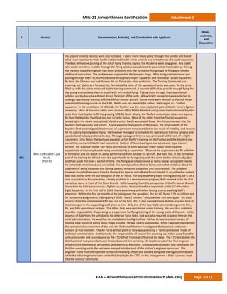 MiG-21 Airworthiness Certification Attachment 3
# Issue(s) Recommended, Action(s), and Coordination with Applicant
Notes,
Action(s),
and
Disposition
FAA – Airworthiness Certification Branch (AIR-230) Page 3-113
502.
MiG-21 Accident Case
Study
(Part III)
His ground training records were also included. I spent many hours going through this bundle and found
what I had expected to find. Karthi had joined the Air Force when it was in the throes of a rapid expansion.
The days of massive pruning at the initial flying training days at the Academy were long gone. Any cadet
who could somehow muddle through the flying syllabus was allowed to pass out of the Academy. During
the Harvard stage Karthigeyan had some problems with the formation flying stage of flying and needed
additional instruction. The problem was repeated in the Vampire stage. After being commissioned and
passing through the FTW, Karthi transited through a Vampire Squadron and reached a Toofani Squadron.
By then, the Chinese war had thrown the Air Force into utter confusion. The Training Command was
churning out ‘pilots’ at a furious rate. Serviceability state of the operational units was poor. As the units
filled up with the pilots produced by the training command, it became difficult to provide enough flying for
the young ones to keep them in touch with any kind of flying. Taking them through their operational
syllabus quickly became a distant dream for most of the units. A few bright youngsters were selected to
undergo operational training with the RAF on Hunter aircraft. Some more were sent off to the USA for an
operational training course on the F-86. Karthi was not selected for either. He hung on in a Toofani
squadron. In the time frame of 1963/68, the Toofani was the most neglected part of the Air Force’s fighter
inventory. Most of its senior pilots were drained off to fill the Mystère units just as the Hunter and Mystère
units shed their top lot to fill the growing MiG-21 fleet. Slowly, the Toofani units closed down one by one.
By then the Mystère fleet had also lost its’ elite status. Most of the pilots from the Toofani squadrons
landed up in the newly reorganized Mystère units. Karthi was one of those. Karthi’s conversion into the
Mystère fleet was slow and patchy. There were too many pilots in the queue, the serviceability of the
Mystère fleet was not good, the tenures of supervisors were short due to too much of mobility, and reasons
for his patchy training were many. He however managed to complete his operational training syllabus and
was declared fully operational by day. Through passage of time he was promoted to the rank of a Flight
Lieutenant. One factor that perhaps played a part in Karthi’s training on the Toofani and the Mystère was
something over which Karthi had no control. Neither of these two types had a two seat ‘type trainer’
version. For a period of over five years, Karthi (and all other pilots on these types) never had the
opportunity of his cockpit work being scrutinized by a supervisor. Of course his supervisors did fly with him
in formation and did watch his aerial performance from outside his aircraft. But here too, in the formative
part of his training he did not have the opportunity to fly regularly with the same leader who could judge
and then guide him over a period of time. His flying was not perceived as being below ‘acceptable’ levels.
He remained unremarked and unmarked. His latent problem, that of being somewhat tentative about his
judgment of aerial distances and closing speeds, remained unspotted and uncorrected. The problem
however troubled him every time he changed his type of aircraft and found himself in an unfamiliar cockpit.
Babi was at that time the star test pilot of the Air Force. For any and every major testing activity, be it for a
new acquisition or for unraveling a knotty problem in a development program, Babi seemed to be the first
name that came in front of the Plans Branch. Unfortunately, from the perspective of the Personnel Branch,
it was time for Babi to command a fighter squadron. He was therefore appointed as the CO of number
Eight Squadron. In the first half of 1969, there were many unfinished testing chores awaiting Babi’s
attention. Within the first six months of his taking over the squadron, the Air HQ found it fit to call him out
for temporary assignments in Bangalore / Delhi / Paris / London / Moscow over and over again. His total
absence from the unit exceeded 90 days out of the first 180. It also seemed to me that he was also kind of
short-changed in the supporting staff given to him. Only one of the two flight commanders given to him,
RK, was fully operational on type. The other, Rod, was operational under training. He was thus unable to
shoulder responsibility of operating as a supervisor for flying training of the young pilots of the unit. In the
absence of Babi from the unit due to his other air force tasks, Rod was also required to spend time on the
units’ administration. He was thus not available in the flight office. RK had to bear the total burden of
training a big bunch of young pilots single handed. He was clearly overloaded. While I was piecing together
the operational environment of the unit, the Technical Member investigated the technical ambience
existent at that moment. The Air Force at that point of time was practicing a ‘Semi Centralized’ mode of
technical administration. In this mode, the responsibility of second line servicing was taken away from the
unit commander and was reposed on the CTO (Chief Technical Officer) of the base. The CTO decided on the
distribution of manpower between first and second line servicing. At least one out of the four engineer
officers (from mechanical, armament, and electrical, electronic, or signal specialization) was nominated for
first line servicing while the rest were merged into the pool of the station’s engineer resources. The
engineer in the first line reported to the commanding officer and worked alongside the flight commanders
while the other engineers were controlled directly by the CTO. In this arrangement a little fuzziness crept
into the chain of command.
 