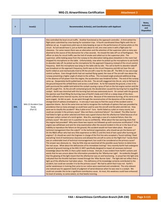 MiG-21 Airworthiness Certification Attachment 3
# Issue(s) Recommended, Action(s), and Coordination with Applicant
Notes,
Action(s),
and
Disposition
FAA – Airworthiness Certification Branch (AIR-230) Page 3-115
504.
MiG-21 Accident Case
Study
(Part V)
One controlled the local circuit traffic. Another functioned as the approach controller. A third vetted the
flight plans submitted by crew leaving for outstation trips. A fourth coordinated these flights with the air
defense set up. A supervisory pilot was on duty keeping an eye on the performance of trainee pilots on the
circuit. As luck would have it, just as Karthi was about to roll, one crew came in with a flight plan for
clearance. For some reason there was an altercation and the attention of the supervisor pilot on duty was
diverted to the source of this distraction for a few seconds. He missed the take-off run of Karthigeyan. The
officer on duty for circuit traffic saw the trail of smoke and called out to the supervisor pilot. The
supervisor, while looking away from the runway to the altercation taking place elsewhere in the room had
dropped his microphone on the table. Unfortunately, now when he picked up the microphone to ask Karthi
to abandon take off, he picked up the microphone for the approach frequency instead of the circuit control
frequency. Both the microphone was lying on the table side by side. The call to Karthi to abandon takeoff
was broadcast on the approach frequency; Karthi was on the circuit frequency and did not hear the call.
Karthi rolled on and mechanically tried to lift the aircraft’s nose for the take off. The MiG-21 has very large
control surfaces. Even though Karthi had not reached flying speed, the nose of The aircraft rose above the
runway presenting a higher angle of attack to the airflow. This increased angle produced additional drag.
In the absence of full power from the engine, the acceleration was hindered further. The end of the runway
came up. Desperately Karthi pulled back on the stick. The aircraft staggered into the air, only to fall back to
the ground beyond the airfield fence and across a small drain. As he fell towards the ground, a tree in his
path punctured the saddle tank behind the cockpit causing a spray of fuel on the hot engine section and the
aircraft caught fire. As the aircraft contacted ground, the deceleration caused the burning fuel to engulf the
cockpit. Karthi was drenched with this burning fuel and was extensively burnt. On contact with the ground
the ejection seat fired lifting the burning mass of Karthi’s body and it fell on a steep slope of the drain.
Karthi suffered some internal injuries, but he was alive. Because of the extensive burning, all his nerve ends
were singed. He felt no pain. As we went through the reconstruction of the dynamics of the accident, a
strange kind of sadness enveloped us. In one way it was easy to find the cause of the accident and to
apportion blame. But at the same time we had to recognize the multitude of options that was provided by
providence that so many amongst us could have used to save the aircraft and the pilot and did not. How
were we to classify this accident? Was it pilot error? Sure. Karthi failed as a pilot on many counts, but
could we consider it the primary cause? Was not there a technical failure? Yes indeed! The After burner
had failed to light up when selected and there was a good chance that the afterburner failed because of an
improper carbon contact of a torch igniter. Was this, seemingly a case of a material failure, then the
primary cause? We were not in a position to say so confidently. What about the two warning shots that
the engine had provided? Why were those two reports not followed up with conclusive rectification? If the
engine was withdrawn and sent for strip examination after the second incident in the air in the face of our
inability to reproduce the failure on the ground, this accident would not have taken place. Was poor
technical management then the culprit? In the technical organization, who should we pin the blame on?
On the R&SS officer who had very little experience on MiG 21 and this kind of twin spool after burning jet
engines? Or should we catch the Engineer in charge of the first line who accepted a ‘found nothing / fixed
everything’ kind of maintenance clearance and allowed the aircraft to come on the flight line? Surely there
was an undesirable level of technical mismanagement; but could it be considered as the primary cause?
The answer was obviously no. Step by little step we examined all the possible cause factors to determine
the real cause. What about the deficiencies of his immediate training? Very recently Karthi had undergone
a period of ground training at the MiG 21 MCF specifically designed to impart all necessary technical
knowledge about the MiG 21 that a pilot needs to know. And yet, it was evident from Karthi’s actions and
words that he was unsure about the information provided by the ‘Afterburner Light’. He evidently thought
that the glowing of the light meant that the afterburner was on and functioning. In actual fact the light only
indicated that the throttle had been moved through the ‘After Burner Gate’. The light did not reflect that a
light up of the afterburner had taken place. This deficiency of his knowledge certainly contributed to the
accident, but could we consider it to be the primary cause? We had to admit that it was not. Karthi’s
earlier weaknesses in training that came to our notice were examined and considered. The only relevant
one noticed was his apparent [lack] of judgment of aerial distances when he was new in a cockpit. We
could not consider this to be a significant contributory cause. At most, this weakness could have enhanced
his level of anxiety, to some extent, on that fateful morning.
 