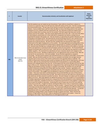 MiG-21 Airworthiness Certification Attachment 3
# Issue(s) Recommended, Action(s), and Coordination with Applicant
Notes,
Action(s),
and
Disposition
FAA – Airworthiness Certification Branch (AIR-230) Page 3-116
505.
MiG-21 Accident Case
Study
(Part VI)
That this weakness was not rooted out over the previous 7 years while he moved from a subsonic to
transonic to a supersonic type of aircraft had to be noted with sadness all the same. We then considered all
the environmental causes. The two cases of lost chances to prevent the accident caused us emotional
distress. It was so evident that a call from either the officer on duty at the flying control or the supervisor
waiting his turn for a takeoff could have saved Karthi’s life. But, distressful as both the incidents were,
could we consider them as primary cause for the accident? We had to agree that these were not the
primary cause for the accident. They were merely opportunities lost to save a life. In the case of the officer
on duty losing his concentration for a short while due to unexpected cross talk by a visiting crew we
examined the situation with greater care. Was the situation as captured by the accident indicative of a lack
of discipline at the flying control? We examined the normal functioning of the ATC over a period of time
and felt that it would be unfair to impute a general lack of discipline of the ATC because of a momentary
situation by an external element. We were less than satisfied when we examined the impact of the
performance of the higher Headquarters on this accident. The newly appointed commanding officer of the
unit, Babi, was clearly prevented from performing his required tasks as a squadron commander by the Air
HQ. Everyone knew that Babi was a valuable asset for the Plans Branch because of his ability as a test pilot
and his vast experience in assessing aircraft and weapon systems for procurement. The Personnel Branch
however functioned under its own set of rules. Under that set of rules, Babi was now required to command
a fighter squadron. The command of an operational unit was a necessary step for one’s progress in the
hierarchy of the air force. Windows of opportunity for such appointments were not easy to find. Babi was
now due for his command slot. A slot was available. He was therefore appointed as a squadron
commander. The Plans branch however had unfinished business on its plate for which Babi’s services were
needed. Babi was therefore pulled out of his chair as a squadron commander time and again and was
required to go to many corners of the world in performance of his specialist duties as ordained. This
conflict of requirement should have been sorted out between the PSOs at the Air Head Quarters, but it was
not done. Babi was thus prevented from functioning with his full potential as a commanding officer
because of his repeated absence from the unit. He was absent from the unit for 90 days out of his first 180
days in office as a CO. Having known Babi over a long period of time, both Groupi RS and I felt that perhaps
if Babi was permitted to function normally as a squadron commander, this situation of an aircraft with
doubtful maintenance being offered for flying might have been averted. However, regrettable as the
situation was the absence of the squadron commander from the unit could not be considered as a primary
cause for the accident. We struggled hard and debated for long hours to define the primary cause of the
accident. There were many latent contributing factors that we had identified, but none of these factors
could be considered as the primary factor by itself. We could of course just call it pilot error and leave it at
that; Karthi was not there anymore to protest if we did so. We were however not ready to pin this accident
solely on his errors. After long cogitation we defined the primary cause of the accident as: An accumulation
of multiple organizational failures spread over a long period of time and attributed to many individuals that
permitted a weak pilot, a doubtful aircraft and an unresponsive environment to come together in space and
time to cause this accident to take place. Conducting this court of inquiry was one of the most sobering
events of my service life. It taught me how far reaching the effects of our minor or instantaneous actions
could be. There was nothing that we could do to undo the accident. I however found it even more difficult
to formulate concrete plans for preventive actions. The causes were diffused and so difficult to define as an
individuals’ failure, I found it difficult to list preventive actions that I could honestly advocate. I carried this
dissatisfaction with me as I grew through the service and decided to increase awareness about the
complexity of making aviation a safe occupation through my speech and action. When I became the
Director of Flight Safety at the Air HQ, I made an educational film based on this incident. I mourn for
Karthigeyan even today.” http://indianairforce.nic.in/fsmagazines/Dec11.pdf.
 