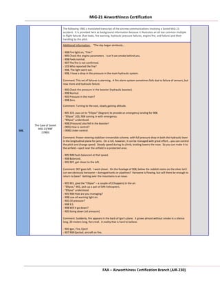 MiG-21 Airworthiness Certification Attachment 3
FAA – Airworthiness Certification Branch (AIR-230) Page 3-117
506.
The Case of Soviet
MiG-21’908’
(1983)
The following 1983 a translated transcript of the aircrew communications involving a Soviet MiG-21
accident. It is provided here as background information because it illustrates an all-too common multiple
in-flight failures (fuel leaks, fire warning, hydraulic pressure failures, engine fire, and failure) and their
handling by the pilot.
Additional Information: “The day began aimlessly…
- 908 Fire light on, “Fire!”
- 905 Check the engine parameters. I can’t see smoke behind you.
- 908 Feels normal.
- 907 The fire is not confirmed.
- 103 Who reported the fire?
- 908, The light went out.
- 908, I have a drop in the pressure in the main hydraulic system.
Comment: This set of failures is alarming. A fire alarm system sometimes fails due to failure of sensors, but
now more and hydraulic failure.
- 905 Check the pressure in the booster (hydraulic booster).
- 908 Normal.
- 905 Pressure in the main?
- 908 Zero.
Comment: Turning to the east, slowly gaining altitude.
- 905 103, pass on to “Ellipse” (Bagram) to provide an emergency landing for 908.
- “Ellipse” 103, 908 coming in with emergency.
- “Ellipse” understood.
- 908 [Pressure] also fell in the booster!
- (905) How is control?
- (908) Under control.
Comment: Power-steering stabilizer irreversible scheme, with full pressure drop in both the hydraulic lever
in the longitudinal plane for jams. On a roll, however, it can be managed with great effort….you can control
the pitch and change speed. Steady speed during its climb, braking lowers the nose. So you can make it to
the airfield – eject near the airfield in a protected area.
- 905 908 Feels balanced at that speed.
- 908 Balanced.
- 905 907, get closer to the left.
Comment: 907 goes left. I went closer. On the fuselage of 908, below the reddish stains on the silver tail I
can see obviously kerosene – damaged tanks or pipelines? Kerosene is flowing, but will there be enough to
return to base? Getting over the mountains is an issue.
- 905 901, give the “Ellipse” – a couple of [Choppers] in the air.
- “Ellipse,” 901, pick-up a pair of SAR helicopters.
- “Ellipse” understood.
- 905 908 How are you managing?
- 908 Low oil warning light on.
- 905 Oil pressure?
- 908 3.5.
- 908 Will it go down?
- 905 Going down [oil pressure]
Comment: Suddenly, fire appears in the back of Igor’s plane. It grows almost without smoke in a silence
long, 20-meters long, fiery trail. A reality that is hard to believe.
- 905 Igor, Fire, Eject!
- 907 908 Ejected, aircraft on fire.
 