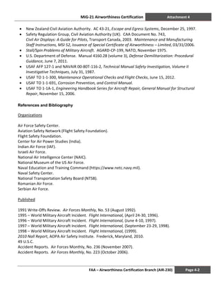 MiG-21 Airworthiness Certification Attachment 4
FAA – Airworthiness Certification Branch (AIR-230) Page 4-2
• New Zealand Civil Aviation Authority. AC 43-21, Escape and Egress Systems, December 25, 1997.
• Safety Regulation Group, Civil Aviation Authority (UK). CAA Document No. 743,
Civil Air Displays: A Guide for Pilots, Transport Canada, 2003. Maintenance and Manufacturing
Staff Instructions, MSI 52, Issuance of Special Certificate of Airworthiness – Limited, 03/31/2006.
• Stall/Spin Problems of Military Aircraft. AGARD-CP-199, NATO, November 1975.
• U.S. Department of Defense. Manual 4160.28 (volume 3), Defense Demilitarization: Procedural
Guidance, June 7, 2011.
• USAF AFP 127-1 and NAVAIR 00-80T-116-2, Technical Manual Safety Investigation, Volume II
Investigative Techniques, July 31, 1987.
• USAF TO 1-1-300, Maintenance Operational Checks and Flight Checks, June 15, 2012.
• USAF TO 1-1-691, Corrosion Prevention, and Control Manual.
• USAF TO 1-1A-1, Engineering Handbook Series for Aircraft Repair, General Manual for Structural
Repair, November 15, 2006.
References and Bibliography
Organizations
Air Force Safety Center.
Aviation Safety Network (Flight Safety Foundation).
Flight Safety Foundation.
Center for Air Power Studies (India).
Indian Air Force (IAF).
Israeli Air Force.
National Air Intelligence Center (NAIC).
National Museum of the US Air Force.
Naval Education and Training Command (https://www.netc.navy.mil).
Naval Safety Center.
National Transportation Safety Board (NTSB).
Romanian Air Force.
Serbian Air Force.
Published
1991 Write-Offs Review. Air Forces Monthly, No. 53 (August 1992).
1995 – World Military Aircraft Incident. Flight International, (April 24-30, 1996).
1996 – World Military Aircraft Incident. Flight International, (June 4-10, 1997).
1997 – World Military Aircraft Incident. Flight International, (September 23-29, 1998).
1998 – World Military Aircraft Incident. Flight International, (1999).
2010 Nall Report, AOPA Air Safety Institute. Frederick, Maryland, 2010.
49 U.S.C.
Accident Reports. Air Forces Monthly, No. 236 (November 2007).
Accident Reports. Air Forces Monthly, No. 223 (October 2006).
 