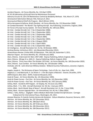 MiG-21 Airworthiness Certification Attachment 4
FAA – Airworthiness Certification Branch (AIR-230) Page 4-3
Accident Reports. Air Forces Monthly, No. 133 (April 1999).
AC 43.18 Fabrication of Aircraft Parts by Maintenance Personnel.
Advisory Circular AC 120-17A Maintenance Control by Reliability Methods. FAA, March 27, 1978.
Aeronautical Information Manual, FAA, February 9, 2012.
Aeronautical Material Shelf Life Program. Mech (Winter 1974).
Africa Aerospace & Defense, Briefs (Zambia). Air Forces Monthly, No. 152 (November 2000).
Air Combat Revealed! The World’s Top Fighting Aircraft. Key Publishing, Lincolnshire, England, 2004.
Air Forces of Europe Survey Update. Air Forces Monthly, No. 184 (July 2003).
Air Intel. Combat Aircraft, Vol. 7, No. 8 (September 2008).
Air Intel. Combat Aircraft, Vol. 7, No. 2 (September 2005).
Air Intel. Combat Aircraft, Vol. 6, No. 2 (September 2004).
Air Intel. Combat Aircraft, Vol. 5, No. 5 (March 2004).
Air Intel. Combat Aircraft, Vol. 5, No. 2 (September 2003).
Air Intel. Combat Aircraft, Vol. 4, No. 4 (August 2002).
Air Intel. Combat Aircraft, Vol. 4, No. 2 (April 2002).
Air Intel. Combat Aircraft, Vol. 4, No. 6 (September 2001).
Air Intelligence. Aircraft Illustrated, Vol. 33, No. 10 (October 2000).
Airshow Review: AirVenture 2012. Jets (November/December 2012).
Airworthiness Review: Civilian MiG-29 Operations. FAA, AIR-230, September 9, 2011.
Albanian Flypast. Air Forces Monthly, No. 179 (February 2003).
Aloni, Shlomo. Arab-Israeli Air Wars 1947-1982. Osprey Publishing, Oxford, England, 2001.
Aloni, Shlomo. Mirage III vs. MiG-21. Osprey Publishing, Oxford, England, 2010.
Aloni, Shlomo. Thirty Years After The October 1973 War. Air Forces Monthly, No. 189 (December 2003).
Aloni, Shlomo. Suez Combat. Air Forces Monthly, No. 139 (October 1999).
Andrade, John M. Latin-American Military Aviation. Midland Counties Publications, Leicester, England,
1982.
Angelo, Joseph A. The Dictionary of Space Technology. Facts of Life, Inc., New York, 1999.
Angelucci, E. and Matricardi, P. Les Avions 5 – L’Ère des Engins à Réaction. Elsevier, Bruxelles, 1979.
AOPA Airports 2011-2012. AOPA, Frederick Maryland, 2011.
Arab Air Power. Air Forces Monthly, No. 141 (December 1999).
Arab Air Power Survey – Part One. Air Forces Monthly, No. 141 (December 1999).
Arab Air Power Survey – Part Two. Air Forces Monthly, No. 1421 (January 2000).
Ashley, Mark. Accidents Will Happen. Air Display, No. 45 (June-July 1995).
Ashley, Mark. F-5 v. MiG. Aircraft Illustrated, Vol. 30, No. 1 (January 1997).
Ashley, Mark. North Weald: Now of Never? Aircraft Illustrated, Vol. 31, No. 7 (July 1998).
Ashley, Mark. Russian Upgrade Wars. Air International, Vol. 64, No. 5 (May 2003).
Ashley J. Tellis, Ashley J. Dogfight! India’s Medium Multi-Role Combat Aircraft Decision. Carnegie
Endowment for International Peace, Washington, DC, 2011.
Avioane Reactive: În Culorile Fortelor Aeriene Ale României. Editure Modelism, Bucarest, Romania, 1997.
Attrition. Air Forces Monthly, No. 297 (December 2012).
Attrition. Air Forces Monthly, No. 288 (April 2012).
Attrition. Air Forces Monthly, No. 287 (February 2012).
Attrition. Air Forces Monthly, No. 285 (December 2011).
Attrition. Air Forces Monthly, No. 284 (November 2011).
 