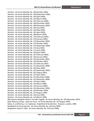 MiG-21 Airworthiness Certification Attachment 4
FAA – Airworthiness Certification Branch (AIR-230) Page 4-5
Attrition. Air Forces Monthly, No. 199 (October 2004).
Attrition. Air Forces Monthly, No. 198 (September 2004).
Attrition. Air Forces Monthly, No. 193 (April 2004).
Attrition. Air Forces Monthly, No. 192 (March 2004).
Attrition. Air Forces Monthly, No. 191 (February 2004).
Attrition. Air Forces Monthly, No. 189 (December 2003).
Attrition. Air Forces Monthly, No. 188 (November 2003).
Attrition. Air Forces Monthly, No. 184 (July 2003).
Attrition. Air Forces Monthly, No. 182 (May 2003).
Attrition. Air Forces Monthly, No. 181 (April 2003).
Attrition. Air Forces Monthly, No. 180 (March 2003).
Attrition. Air Forces Monthly, No. 179 (February 2003).
Attrition. Air Forces Monthly, No. 178 (January 2003).
Attrition. Air Forces Monthly, No. 176 (November 2002).
Attrition. Air Forces Monthly, No. 175 (October 2002).
Attrition. Air Forces Monthly, No. 174 (September 2002).
Attrition. Air Forces Monthly, No. 172 (July 2002).
Attrition. Air Forces Monthly, No. 171 (June 2002).
Attrition. Air Forces Monthly, No. 169 (April 2002).
Attrition. Air Forces Monthly, No. 167 (February 2002).
Attrition. Air Forces Monthly, No. 166 (January 2002).
Attrition. Air Forces Monthly, No. 165 (December 2001).
Attrition. Air Forces Monthly, No. 163 (October 2001).
Attrition. Air Forces Monthly, No. 155 (February 2001).
Attrition. Air Forces Monthly, No. 152 (November 2000).
Attrition. Air Forces Monthly, No. 146 (May 2000).
Attrition. Air Forces Monthly, No. 162 (September 2001).
Attrition. Air Forces Monthly, No. 161 (August 2001).
Attrition. Air Forces Monthly, No. 157 (April 2001).
Attrition. Air Forces Monthly, No. 153 (December 2000).
Attrition. Air Forces Monthly, No. 152 (November 2000).
Attrition. Air Forces Monthly, No. 145 (April 2000).
Attrition. Air Forces Monthly, No. 144 (March 2000).
Attrition. Air Forces Monthly, No. 143 (January 2000).
Attrition. Air Forces Monthly, No. 141 (November 1999).
Attrition. Air Forces Monthly, No. 139 (October 1999).
Attrition. Air Forces Monthly, No. 137 (August 1999).
Attrition. Air Forces Monthly, No. 136 (July 1999).
Attrition. Air Forces Monthly, No. 132 (March 1999).
BAe Systems Navigator Killed in Tornado Tragedy. Air Forces Monthly, No. 236 (November 2007).
Badri Maharaj, Sanjay. Indian Air Force. Air Forces Monthly, No. 137 (August 1999).
Bailey, A. and Murray, S. G. Explosives, Propellants & Pyrotechnics. Brassey’s, London, 1989.
Bangladesh Air Force Exercise. Air Forces Monthly, No. 256 (July 2009).
Bangladesh Inducts F-7BGs. Air Forces Monthly, No. 219 (June 2006).
 