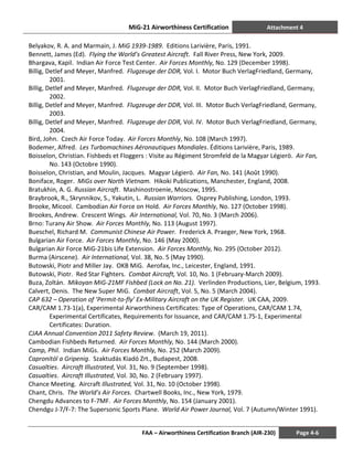 MiG-21 Airworthiness Certification Attachment 4
FAA – Airworthiness Certification Branch (AIR-230) Page 4-6
Belyakov, R. A. and Marmain, J. MiG 1939-1989. Editions Larivière, Paris, 1991.
Bennett, James (Ed). Flying the World’s Greatest Aircraft. Fall River Press, New York, 2009.
Bhargava, Kapil. Indian Air Force Test Center. Air Forces Monthly, No. 129 (December 1998).
Billig, Detlef and Meyer, Manfred. Flugzeuge der DDR, Vol. I. Motor Buch VerlagFriedland, Germany,
2001.
Billig, Detlef and Meyer, Manfred. Flugzeuge der DDR, Vol. II. Motor Buch VerlagFriedland, Germany,
2002.
Billig, Detlef and Meyer, Manfred. Flugzeuge der DDR, Vol. III. Motor Buch VerlagFriedland, Germany,
2003.
Billig, Detlef and Meyer, Manfred. Flugzeuge der DDR, Vol. IV. Motor Buch VerlagFriedland, Germany,
2004.
Bird, John. Czech Air Force Today. Air Forces Monthly, No. 108 (March 1997).
Bodemer, Alfred. Les Turbomachines Aéronautiques Mondiales. Éditions Larivière, Paris, 1989.
Boisselon, Christian. Fishbeds et Floggers : Visite au Régiment Stromfeld de la Magyar Légierö. Air Fan,
No. 143 (Octobre 1990).
Boisselon, Christian, and Moulin, Jacques. Magyar Légierö. Air Fan, No. 141 (Août 1990).
Boniface, Roger. MiGs over North Vietnam. Hikoki Publications, Manchester, England, 2008.
Bratukhin, A. G. Russian Aircraft. Mashinostroenie, Moscow, 1995.
Braybrook, R., Skrynnikov, S., Yakutin, L. Russian Warriors. Osprey Publishing, London, 1993.
Brooke, Micool. Cambodian Air Force on Hold. Air Forces Monthly, No. 127 (October 1998).
Brookes, Andrew. Crescent Wings. Air International, Vol. 70, No. 3 (March 2006).
Brno: Turany Air Show. Air Forces Monthly, No. 113 (August 1997).
Bueschel, Richard M. Communist Chinese Air Power. Frederick A. Praeger, New York, 1968.
Bulgarian Air Force. Air Forces Monthly, No. 146 (May 2000).
Bulgarian Air Force MiG-21bis Life Extension. Air Forces Monthly, No. 295 (October 2012).
Burma (Airscene). Air International, Vol. 38, No. 5 (May 1990).
Butowski, Piotr and Miller Jay. OKB MiG. Aerofax, Inc., Leicester, England, 1991.
Butowski, Piotr. Red Star Fighters. Combat Aircraft, Vol. 10, No. 1 (February-March 2009).
Buza, Zoltán. Mikoyan MiG-21MF Fishbed (Lock on No. 21). Verlinden Productions, Lier, Belgium, 1993.
Calvert, Denis. The New Super MiG. Combat Aircraft, Vol. 5, No. 5 (March 2004).
CAP 632 – Operation of ’Permit-to-fly’ Ex-Military Aircraft on the UK Register. UK CAA, 2009.
CAR/CAM 1.73-1(a), Experimental Airworthiness Certificates: Type of Operations, CAR/CAM 1.74,
Experimental Certificates, Requirements for Issuance, and CAR/CAM 1.75-1, Experimental
Certificates: Duration.
CJAA Annual Convention 2011 Safety Review. (March 19, 2011).
Cambodian Fishbeds Returned. Air Forces Monthly, No. 144 (March 2000).
Camp, Phil. Indian MiGs. Air Forces Monthly, No. 252 (March 2009).
Capronitól a Gripenig. Szaktudás Kiadó Zrt., Budapest, 2008.
Casualties. Aircraft Illustrated, Vol. 31, No. 9 (September 1998).
Casualties. Aircraft Illustrated, Vol. 30, No. 2 (February 1997).
Chance Meeting. Aircraft Illustrated, Vol. 31, No. 10 (October 1998).
Chant, Chris. The World’s Air Forces. Chartwell Books, Inc., New York, 1979.
Chengdu Advances to F-7MF. Air Forces Monthly, No. 154 (January 2001).
Chendgu J-7/F-7: The Supersonic Sports Plane. World Air Power Journal, Vol. 7 (Autumn/Winter 1991).
 