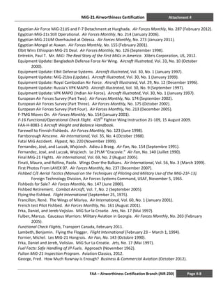 MiG-21 Airworthiness Certification Attachment 4
FAA – Airworthiness Certification Branch (AIR-230) Page 4-8
Egyptian Air Force MiG-21US and F-7 Detachment at Hurghada. Air Forces Monthly, No. 287 (February 2012).
Egyptian MiG-21s Still Operational. Air Forces Monthly, No. 214 (January 2006).
Egyptian MiG-21UM Overhauled at Odessa. Air Forces Monthly, No. 273 (January 2011).
Egyptian Mongol at Aswan. Air Forces Monthly, No. 155 (February 2001).
Elbit Wins Ethiopian MiG-21 Deal. Air Forces Monthly, No. 126 (September 1998).
Entrekin, Paul T. Mr. MiG: The Real Story of the First MiGs in America. Xlibris Corporation, US, 2012.
Equipment Update: Bangladesh Defense Force Air Wing. Aircraft Illustrated, Vol. 33, No. 10 (October
2000).
Equipment Update: Elbit Defense Systems. Aircraft Illustrated, Vol. 30, No. 1 (January 1997).
Equipment Update: MiG-21bis (Update). Aircraft Illustrated, Vol. 30, No. 1 (January 1999).
Equipment Update: Royal Cambodian Air Force. Aircraft Illustrated, Vol. 29, No. 12 (December 1996).
Equipment Update: Russia’s VPK MAPO. Aircraft Illustrated, Vol. 30, No. 9 (September 1997).
Equipment Update: VPK MAPO (Indian Air Force). Aircraft Illustrated, Vol. 30, No. 1 (January 1997).
European Air Forces Survey (Part Two). Air Forces Monthly, No. 174 (September 2002).
European Air Forces Survey (Part Three). Air Forces Monthly, No. 175 (October 2002).
European Air Forces Survey (Part Four). Air Forces Monthly, No. 213 (December 2005).
F-7MG Moves On. Air Forces Monthly, No. 154 (January 2001).
F-16 Functional/Operational Check Flight. 419th
Fighter Wing Instruction 21-109, 15 August 2009.
FAA-H-8083-1 Aircraft Weight and Balance Handbook.
Farewell to Finnish Fishbeds. Air Forces Monthly, No. 123 (June 1998).
Farnborough Airscene. Air International, Vol. 35, No. 4 (October 1988).
Fatal MiG Accident. Flypast, No. 220 (November 1999).
Fernandez, José, and Luczak, Wojciech. Adieu à Brzeg. Air Fan, No. 154 (Septembre 1991).
Fernandez, José, and Luczak, Wojciech. Le 2PLM “Cracovie.” Air Fan, No. 140 (Juillet 1990).
Final MiG-21 Flights. Air International, Vol. 69, No. 2 (August 2005).
Finati, Mauro, and Rollino, Paolo. Wings Over the Balkans. Air International, Vol. 56, No. 3 (March 1999).
First Photos From LAVEX 07. Air Forces Monthly, No. 237 (December 2007).
Fishbed C/E Aerial Tactics (Manual on the Techniques of Piloting and Military Use of the MiG-21F-13).
Foreign Technology Division, Air Forces Systems Command, USAF, November 5, 1965.
Fishbeds for Sale? Air Forces Monthly, No. 147 (June 2000).
Fishbed Retirement. Combat Aircraft, Vol. 7, No. 2 (September 2005).
Flying the Fishbed. Flight International (September 25, 1975).
Francillon, René. The Wings of Misriya. Air International, Vol. 60, No. 1 (January 2001).
French test Pilot Fishbed. Air Forces Monthly, No. 161 (August 2001).
Frka, Daniel, and Jereb Vojislav. MiG Sur la Croatie. Jets, No. 17 (Mai 1997).
Fulber, Marcus. Caucasus Warriors: Military Aviation in Georgia. Air Forces Monthly, No. 203 (February
2005).
Functional Check Flights, Transport Canada, February 2011.
Lambeth, Benjamin. Flying the Flogger. Flight International (February 23 – March 1, 1994).
Fornier, Michel. Les MiG-21 Hongrois. Air Fan, No. 143 (Octobre 1990).
Frka, Daniel and Jereb, Volislav. MiG Sur La Croatie. Jets, No. 17 (Mai 1997).
Fuel Facts: Safe Handling of JP Fuels. Approach (November 1962).
Fulton MiG-21 Inspection Program. Aviation Classics, 2012.
George, Fred. How Much Ruwnay is Enough? Business & Commercial Aviation (October 2012).
 
