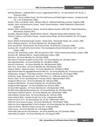 MiG-21 Airworthiness Certification Attachment 4
FAA – Airworthiness Certification Branch (AIR-230) Page 4-9
Gething, Michael J. Fishbeds With a Future: Upgarding the MiG-21. Air International, Vol. 56, No. 2
(February 1999).
Golan, John. China’s Hidden Power: The First Half-Century of PLAAF Fighter Aviation. Combat Aircraft,
Vol. 7, No. 8 (September 2008).
Gordon, Yefim, and Dexter, Keith. Mikoyan MiG-21. Midland Publishing, Leicester, England, 2008.
Gordon, Yefim, and Komissarov, Dmitry. Soviet Tactical Aviation. Hikoki Publications, Manchester,
England, 2011.
Gordon, Yefim, and Komissarov, Dmitry. Soviet Air Defense Aviation 1945-1991. Hikoki Publications,
Manchester, England, 2012.
González, Alejandro Roque. Nacido Patria o Muerte. Alejandro Roque (Self-Published), 2012.
Grattoni, Federico, and Toselli, Claudio. Young Croatian Wings. Air Forces Monthly, No. 101 (August
1996).
Green, William and Swanborough, Gordon. Flying Colors. Salamander Books, Ltd., London, 1981.
Grifo 7 Radards at Kamra. Air Forces Monthly, No. 161 (August 2001).
Guhl, Jean-Michel. Peenemünde: JFG 9 Heinrich Ray. Air Action No. 13 (Janvier 1990).
Gunston, Bill. Aircraft of the Soviet Union: The Encyclopedia of Soviet Aircraft Since 1917. London,
Osprey, 1983.
Gunston, Bill, and Gordon, Yefim. MiG Aircraft Since 1937. Putnam Aeronautical Books, London, 1998.
Gunston, Bill. Mikoyan MiG-21. Osprey Publishing, London, 1986.
HAL Plans. Air Forces Monthly, No. 145 (April 2000).
HAL Sitara in Dramatic Accident at Aero India. Air Forces Monthly, No. 229 (April 2007).
HAL Upgrading MiGs. Air Forces Monthly, No. 144 (March 2000).
Harriers in Romania… Air Forces Monthly, No. 189 (December 2003).
Hart, Tom. Syrian Skies. Air Forces Monthly, No. 295 (October 2012).
Hewson, Robert. Asean Air Power. Air Forces Monthly, No. 144 (March 2000).
High Attrition Rate for Upgraded Romanian MiG-21s. Air Forces Monthly, No. 273 (January 2011).
Holdanowicz, Grzegorz. Polish Navy Aviation. Air Forces Monthly, No. 125 (August 1998).
Hooftman, Hugo. Russian Aircraft. Aero Publishers, Inc., Fallbrook, California, 1965.
Honour, Walt. Lt. Cdr. Spin/Departure Training: A Must! Approach (April 1976).
Hungarian MiG-21 Loss. Air Forces Monthly, No. 100 (July 1996).
Hungarian MiG Retires. Air Forces Monthly, No. 151 (October 2000).
Hungarian MiG Upgrades. Air Forces Monthly, No. 63 (June 1993).
IAI Lahav MiG Upgrades. Air Forces Monthly, No. 126 (September 1998).
IAF MiG-21bis Upgrade Nearing the End. Air Forces Monthly, No. 205 (April 2005).
India Downs Pakistani Atlantic. Air Forces Monthly, No. 139 (October 1999).
India-Pakistan Tension Rises. Air Forces Monthly, No. 136 (July 1999).
India to Retire MiGs. Combat Aircraft, Vol. 6, No. 2 (September 2004).
Indian Air Force at 75. Air International, Vol. 70, No. 5 (November 2007).
Indian Air Force Losses Increase. Air Forces Monthly, No. 103 (October 1996).
Indian Air Force Upgraded MiG-21-93 on Display. Air Forces Monthly, No. 166 (January 2002).
Indian Air Power. World Air Power Journal, Vol. 12 (Spring 1993).
Indian Losses. Air Forces Monthly, No. 125 (August 1998).
Indian MiG-21bis Service Life Extension. Air Forces Monthly, No. 223, (October 2006).
Indian MiG-21 Update. Air Forces Monthly, No. 137 (August 1999).
 