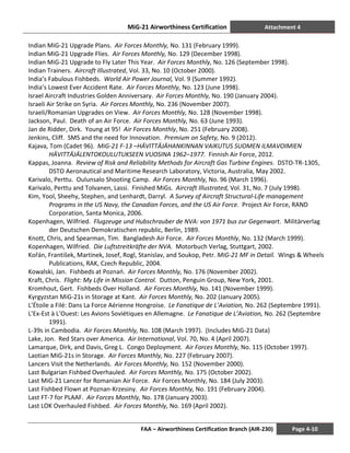 MiG-21 Airworthiness Certification Attachment 4
FAA – Airworthiness Certification Branch (AIR-230) Page 4-10
Indian MiG-21 Upgrade Plans. Air Forces Monthly, No. 131 (February 1999).
Indian MiG-21 Upgrade Flies. Air Forces Monthly, No. 129 (December 1998).
Indian MiG-21 Upgrade to Fly Later This Year. Air Forces Monthly, No. 126 (September 1998).
Indian Trainers. Aircraft Illustrated, Vol. 33, No. 10 (October 2000).
India’s Fabulous Fishbeds. World Air Power Journal, Vol. 9 (Summer 1992).
India’s Lowest Ever Accident Rate. Air Forces Monthly, No. 123 (June 1998).
Israel Aircraft Industries Golden Anniversary. Air Forces Monthly, No. 190 (January 2004).
Israeli Air Strike on Syria. Air Forces Monthly, No. 236 (November 2007).
Israeli/Romanian Upgrades on View. Air Forces Monthly, No. 128 (November 1998).
Jackson, Paul. Death of an Air Force. Air Forces Monthly, No. 63 (June 1993).
Jan de Ridder, Dirk. Young at 95! Air Forces Monthly, No. 251 (February 2008).
Jenkins, Cliff. SMS and the need for Innovation. Premium on Safety, No. 9 (2012).
Kajava, Tom (Cadet 96). MiG-21 F-13 –HÄVITTÄJÄHANKINNAN VAIKUTUS SUOMEN ILMAVOIMIEN
HÄVITTÄJÄLENTOKOULUTUKSEEN VUOSINA 1962–1977. Finnish Air Force, 2012.
Kappas, Joanna. Review of Risk and Reliability Methods for Aircraft Gas Turbine Engines. DSTO-TR-1305,
DSTO Aeronautical and Maritime Research Laboratory, Victoria, Australia, May 2002.
Karivalo, Perttu. Oulunsalo Shooting Camp. Air Forces Monthly, No. 96 (March 1996).
Karivalo, Perttu and Tolvanen, Lassi. Finished MiGs. Aircraft Illustrated, Vol. 31, No. 7 (July 1998).
Kim, Yool, Sheehy, Stephen, and Lenhardt, Darryl. A Survey of Aircraft Structural-Life management
Programs in the US Navy, the Canadian Forces, and the US Air Force. Project Air Force, RAND
Corporation, Santa Monica, 2006.
Kopenhagen, Wilfried. Flugzeuge und Hubschrauber de NVA: von 1971 bus zur Gegenwart. Militärverlag
der Deutschen Demokratischen republic, Berlin, 1989.
Knott, Chris, and Spearman, Tim. Bangladesh Air Force. Air Forces Monthly, No. 132 (March 1999).
Kopenhagen, Wilfried. Die Luftstreitkräfte der NVA. Motorbuch Verlag, Stuttgart, 2002.
Kořán, František, Martinek, Josef, Rogl, Stanislav, and Soukop, Petr. MiG-21 MF in Detail. Wings & Wheels
Publications, RAK, Czech Republic, 2004.
Kowalski, Jan. Fishbeds at Poznań. Air Forces Monthly, No. 176 (November 2002).
Kraft, Chris. Flight: My Life in Mission Control. Dutton, Penguin Group, New York, 2001.
Kromhout, Gert. Fishbeds Over Holland. Air Forces Monthly, No. 141 (November 1999).
Kyrgyzstan MiG-21s in Storage at Kant. Air Forces Monthly, No. 202 (January 2005).
L’Étoile a Filé: Dans La Force Aérienne Hongroise. Le Fanatique de L’Aviation, No. 262 (Septembre 1991).
L’Ex-Est à L’Ouest: Les Avions Soviétiques en Allemagne. Le Fanatique de L’Aviation, No. 262 (Septembre
1991).
L-39s in Cambodia. Air Forces Monthly, No. 108 (March 1997). (Includes MiG-21 Data)
Lake, Jon. Red Stars over America. Air International, Vol. 70, No. 4 (April 2007).
Lamarque, Dirk, and Davis, Greg L. Congo Deployment. Air Forces Monthly, No. 115 (October 1997).
Laotian MiG-21s in Storage. Air Forces Monthly, No. 227 (February 2007).
Lancers Visit the Netherlands. Air Forces Monthly, No. 152 (November 2000).
Last Bulgarian Fishbed Overhauled. Air Forces Monthly, No. 175 (October 2002).
Last MiG-21 Lancer for Romanian Air Force. Air Forces Monthly, No. 184 (July 2003).
Last Fishbed Flown at Poznan-Krzesiny. Air Forces Monthly, No. 191 (February 2004).
Last FT-7 for PLAAF. Air Forces Monthly, No. 178 (January 2003).
Last LOK Overhauled Fishbed. Air Forces Monthly, No. 169 (April 2002).
 