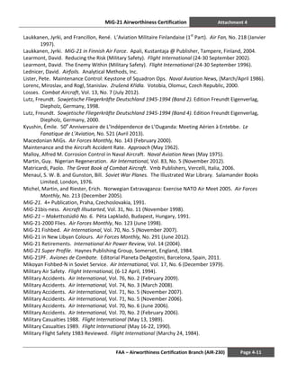 MiG-21 Airworthiness Certification Attachment 4
FAA – Airworthiness Certification Branch (AIR-230) Page 4-11
Laukkanen, Jyrki, and Francillon, René. L’Aviation Militaire Finlandaise (1st
Part). Air Fan, No. 218 (Janvier
1997).
Laukkanen, Jyrki. MiG-21 in Finnish Air Force. Apali, Kustantaja @ Publisher, Tampere, Finland, 2004.
Learmont, David. Reducing the Risk (Military Safety). Flight International (24-30 September 2002).
Learmont, David. The Enemy Within (Military Safety). Flight International (24-30 September 1996).
Lednicer, David. Airfoils. Analytical Methods, Inc.
Lister, Pete. Maintenance Control: Keystone of Squadron Ops. Naval Aviation News, (March/April 1986).
Lorenc, Miroslav, and Rogl, Stanislav. Zrušená Křídla. Votobia, Olomuc, Czech Republic, 2000.
Losses. Combat Aircraft, Vol. 13, No. 7 (July 2012).
Lutz, Freundt. Sowjetische Fliegerkräfte Deutschland 1945-1994 (Band 2). Edition Freundt Eigenverlag,
Diepholz, Germany, 1998.
Lutz, Freundt. Sowjetische Fliegerkräfte Deutschland 1945-1994 (Band 4). Edition Freundt Eigenverlag,
Diepholz, Germany, 2000.
Kyushin, Émile. 50e
Anniversaire de L’Indépendence de L’Ouganda: Meeting Aérien à Entebbe. Le
Fanatique de L’Aviation, No. 521 (Avril 2013).
Macedonian MiGs. Air Forces Monthly, No. 143 (February 2000).
Maintenance and the Aircraft Accident Rate. Approach (May 1962).
Malloy, Alfred M. Corrosion Control in Naval Aircraft. Naval Aviation News (May 1975).
Martin, Guy. Nigerian Regeneration. Air International, Vol. 83, No. 5 (November 2012).
Matricardi, Paolo. The Great Book of Combat Aircraft. Vmb Publishers, Vercelli, Italia, 2006.
Menaul, S. W. B. and Gunston, Bill. Soviet War Planes. The Illustrated War Library. Salamander Books
Limited, London, 1976.
Michel, Martin, and Riester, Erich. Norwegian Extravaganza: Exercise NATO Air Meet 2005. Air Forces
Monthly, No. 213 (December 2005).
MiG-21. 4+ Publication, Praha, Czechoslovakia, 1991.
MiG-21bis-ness. Aircraft Illsutarted, Vol. 31, No. 11 (November 1998).
MiG-21 – Makettsstúdió No. 6. Péta Lapkladó, Budapest, Hungary, 1991.
MiG-21-2000 Flies. Air Forces Monthly, No. 123 (June 1998).
MiG-21 Fishbed. Air International, Vol. 70, No. 5 (November 2007).
MiG-21 in New Libyan Colours. Air Forces Monthly, No. 291 (June 2012).
MiG-21 Retirements. International Air Power Review, Vol. 14 (2004).
MiG-21 Super Profile. Haynes Publishing Group, Somerset, England, 1984.
MiG-21PF. Aviones de Combate. Editorial Planeta DeAgostini, Barcelona, Spain, 2011.
Mikoyan Fishbed-N in Soviet Service. Air International, Vol. 17, No. 6 (December 1979).
Military Air Safety. Flight International, (6-12 April, 1994).
Military Accidents. Air International, Vol. 76, No. 2 (February 2009).
Military Accidents. Air International, Vol. 74, No. 3 (March 2008).
Military Accidents. Air International, Vol. 71, No. 5 (November 2007).
Military Accidents. Air International, Vol. 71, No. 5 (November 2006).
Military Accidents. Air International, Vol. 70, No. 6 (June 2006).
Military Accidents. Air International, Vol. 70, No. 2 (February 2006).
Military Casualties 1988. Flight International (May 13, 1989).
Military Casualties 1989. Flight International (May 16-22, 1990).
Military Flight Safety 1983 Reviewed. Flight International (Marchy 24, 1984).
 