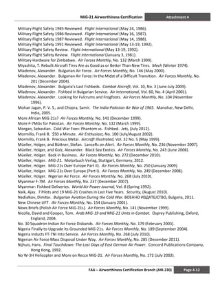 MiG-21 Airworthiness Certification Attachment 4
FAA – Airworthiness Certification Branch (AIR-230) Page 4-12
Military Flight Safety 1985 Reviewed. Flight International (May 24, 1986).
Military Flight Safety 1986 Reviewed. Flight International (May 16, 1987).
Military Flight Safety 1987 Reviewed. Flight International (May 14, 1988).
Military Flight Safety 1991 Reviewed. Flight International (May 13-19, 1992).
Military Flight Safety Review. Flight International (May 13-19, 1992).
Military Flight Safety Review. Flight International (January 3, 1981).
Military Hardware for Zimbabwe. Air Forces Monthly, No. 132 (March 1999).
Miyashita, T. Rebuilt Aircraft Tires Are as Good as or Better Than New Tires. Mech (Winter 1974).
Mladenov, Alexander. Bulgarian Air Force. Air Forces Monthly, No. 146 (May 2000).
Mladenov, Alexander. Bulgarian Air Force: In the Midst of a Difficult Transition. Air Forces Monthly, No.
201 (December 2004).
Mladenov, Alexander. Bulgaria’s Last Fishbeds. Combat Aircraft, Vol. 10, No. 3 (June-July 2009).
Mladenov, Alexander. Fishbed in Bulgarian Service. Air International, Vol. 60, No. 4 (April 2001).
Mladenov, Alexander. Looking for Fulcrums and Frogfoots. Air Forces Monthly, No. 104 (November
1996).
Mohan Jagan, P. V. S., and Chopra, Samir. The India-Pakistan Air War of 1965. Manohar, New Delhi,
India, 2005.
More African MiG-21s? Air Forces Monthly, No. 141 (December 1999).
More F-7MGs for Pakistan. Air Forces Monthly, No. 132 (March 1999).
Morgan, Sebastian. Cold War Foes: Phantom vs. Fishbed. Jets, (July 2012).
Mormillo, Frank B. $50 a Minute. Air Enthusiast, No. 100 (July/August 2002).
Mormillo, Frank B. Precious Metal. Aircraft Illustrated, Vol. 32 No. 5 (May 1999).
Müeller, Holger, and Büttner, Stefan. LanceRs on Alert. Air Forces Monthly, No. 236 (November 2007).
Müeller, Holger, and Golz, Alexander. Black Sea Exotics. Air Forces Monthly, No. 243 (June 2008).
Müeller, Holger. Back in Business. Air Forces Monthly, No. 272 (December 2010).
Müeller, Holger. MiG-21. Motorbuch Verlag, Stuttgart, Germany, 2012.
Müeller, Holger. MiG-21s Over Europe Part II). Air Forces Monthly, No. 250 (January 2009).
Müeller, Holger. MiG-21s Over Europe (Part I). Air Forces Monthly, No. 249 (December 2008).
Müeller, Holger. Nigerian Air Force. Air Forces Monthly, No. 268 (July 2010).
Myanmar F-7M. Air Forces Monthly, No. 237 (December 2007).
Myanmar: Fishbed Deliveries. World Air Power Journal, Vol. 8 (Spring 1992).
Naik, Ajay. 7 Pilots and 19 MiG-21 Crashes in Last Five Years. Security, (August 2010).
Nedialkov, Dimitar. Bulgarian Aviation During the Cold War. BOEHHO ИЗДАТЕЈСТВО, Bulgaria, 2011.
New Chinese LIFT. Air Forces Monthly, No. 154 (January 2001).
News Briefs (Polish Air Force MiG-21s). Air Forces Monthly, No. 141 (November 1999).
Nicolle, David and Cooper, Tom. Arab MiG-19 and MiG-21 Units in Combat. Osprey Publishing, Oxford,
England, 2004.
No. 30 Squadron Indian Air Force Disbands. Air Forces Monthly, No. 179 (February 2003).
Nigeria Finally to Upgrade Its Grounded MiG-21s. Air Forces Monthly, No. 189 (September 2004).
Nigeria Inducts FT-7NI Into Service. Air Forces Monthly, No. 268 (July 2010).
Nigerian Air Force Mass Disposal Under Way. Air Forces Monthly, No. 285 (December 2011).
Nijhuis, Hans. Final Touchdown: The Last Days of East German Air Power. Concord Publications Company,
Hong Kong, 1992.
No W-3H Helicopter and More on Recce MiG-21. Air Forces Monthly, No. 172 (July 2002).
 