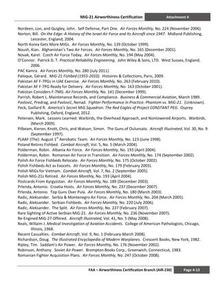 MiG-21 Airworthiness Certification Attachment 4
FAA – Airworthiness Certification Branch (AIR-230) Page 4-13
Nordeen, Lon, and Quigley, John. Self Defense, Part One. Air Forces Monthly, No. 224 (November 2006).
Norton, Bill. On the Edge: A History of the Israel Air Force and Its Aircraft since 1947. Midland Publishing,
Leicester, England, 2004.
North Korea Gets More MiGs. Air Forces Monthly, No. 139 (October 1999).
Noush, Kian. Afghanistan’s Two Air Forces. Air Forces Monthly, No. 165 (December 2001).
Novak, Karel. Czech Air Force Today. Air Forces Monthly, No. 194 (May 2004).
O’Connor. Patrick D. T. Practical Reliability Engineering. John Wiley & Sons, LTD. West Sussex, England,
2006.
PAC Kamra. Air Forces Monthly, No. 280 (July 2011).
Paloque, Gérard. MiG-21 Fishbed (1955-2010). Histoires & Collections, Paris, 2009.
Pakistan AF F-7PGs in UAE Exercise. Air Forces Monthly, No. 263 (February 2010).
Pakistan AF F-7PG Ready for Delivery. Air Forces Monthly, No. 163 (October 2001).
Pakistan Considers F-7MG. Air Forces Monthly, No. 141 (December 1999).
Parrish, Robert L. Maintenance Records, and Compliance. Business & Commercial Aviation, March 1989.
Pavlović, Predrag, and Pavlović, Nenad. Fighter Performance in Practice: Phantom vs. MiG-21. (Unknown).
Peck, Gaillard R. America’s Secret MiG Squadron: The Red Eagles of Project CONSTANT PEG. Osprey
Publishing, Oxford, England, 2012.
Petersen, Mark. Lessons Learned: Warbirds, the Overhead Approach, and Nontowered Airports. Warbirds,
(March 2009).
Pilbeam, Kieron, Knott, Chris, and Watson, Simon. The Guns of Oulunsalo. Aircraft Illustrated, Vol. 30, No. 9
(September 1997).
PLAAF (The): August 1st
Aerobatic Team. Air Forces Monthly, No. 123 (June 1998).
Poland Retires Fishbed. Combat Aircraft, Vol. 5, No. 5 (March 2004).
Polderman, Robin. Albania Air Force. Air Forces Monthly, No. 193 (April 2004).
Polderman, Robin. Romanian Air Force in Transition. Air Forces Monthly, No. 174 (September 2002).
Polish Air Force Fishbeds Relocate. Air Forces Monthly, No. 175 (October 2002).
Polish Fishbeds Act as Exocets. Air Forces Monthly, No. 179 (February 2003).
Polish MiGs for Vietnam. Combat Aircraft, Vol. 7, No. 2 (September 2005).
Polish MiG-21s Retired. Air Forces Monthly, No. 193 (April 2004).
Postcards From Kyrgyzstan. Air Forces Monthly, No. 189 (December 2003).
Prlenda, Antonio. Croatia Hosts. Air Forces Monthly, No. 237 (December 2007).
Prlenda, Antonio. Top Guns Over Pula. Air Forces Monthly, No. 180 (March 2003).
Radic, Aleksander. Serbia & Montenegro Air Force. Air Forces Monthly, No. 204 (March 2005).
Radic, Aleksander. Serbian Fishbeds. Air Forces Monthly, No. 220 (July 2006).
Radic, Aleksander. The Split. Air Forces Monthly, No. 227 (February 2007).
Rare Sighting of Active Serbian MiG-21. Air Forces Monthly, No. 236 (November 2007).
Re-Engined MiG-27 Offered. Aircraft Illustrated, Vol. 41, No. 5 (May 2008).
Reals, Willaim J. Medical Investigation of Aviation Accidents. College of American Pathologists, Chicago,
Illinois, 1968.
Recent Casualties. Combat Aircraft, Vol. 9, No. 1 (February-March 2008).
Richardson, Doug. The Illustrated Encyclopedia of Modern Warplanes. Crescent Books, New York, 1982.
Ripley, Tim. Saddam’s Air Power. Air Forces Monthly, No. 176 (November 2002).
Robinson, Anthony. Soviet Air Power. Brompton Books Corp., Greenwich, Connecticut, 1983.
Romanian Fighter Acquisition Plans. Air Forces Monthly, No. 247 (October 2008).
 