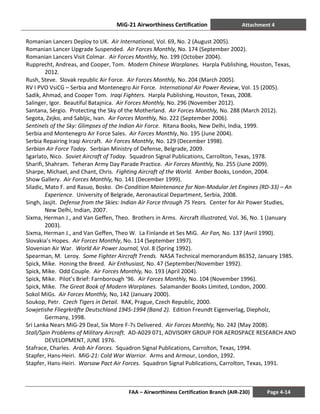 MiG-21 Airworthiness Certification Attachment 4
FAA – Airworthiness Certification Branch (AIR-230) Page 4-14
Romanian Lancers Deploy to UK. Air International, Vol. 69, No. 2 (August 2005).
Romanian Lancer Upgrade Suspended. Air Forces Monthly, No. 174 (September 2002).
Romanian Lancers Visit Colmar. Air Forces Monthly, No. 199 (October 2004).
Rupprecht, Andreas, and Cooper, Tom. Modern Chinese Warplanes. Harpla Publishing, Houston, Texas,
2012.
Rush, Steve. Slovak republic Air Force. Air Forces Monthly, No. 204 (March 2005).
RV I PVO VsiCG – Serbia and Montenegro Air Force. International Air Power Review, Vol. 15 (2005).
Sadik, Ahmad, and Cooper Tom. Iraqi Fighters. Harpla Publishing, Houston, Texas, 2008.
Salinger, Igor. Beautiful Batajnica. Air Forces Monthly, No. 296 (November 2012).
Santana, Sérgio. Protecting the Sky of the Motherland. Air Forces Monthly, No. 288 (March 2012).
Segota, Zejko, and Sabljic, Ivan. Air Forces Monthly, No. 222 (September 2006).
Sentinels of the Sky: Glimpses of the Indian Air Force. Ritana Books, New Delhi, India, 1999.
Serbia and Montenegro Air Force Sales. Air Forces Monthly, No. 195 (June 2004).
Serbia Repairing Iraqi Aircraft. Air Forces Monthly, No. 129 (December 1998).
Serbian Air Force Today. Serbian Ministry of Defense, Belgrade, 2009.
Sgarlato, Nico. Soviet Aircraft of Today. Squadron Signal Publications, Carrollton, Texas, 1978.
Sharifi, Shahram. Teheran Army Day Parade Practice. Air Forces Monthly, No. 255 (June 2009).
Sharpe, Michael, and Chant, Chris. Fighting Aircraft of the World. Amber Books, London, 2004.
Show Gallery. Air Forces Monthly, No. 141 (December 1999).
Siladic, Mato F. and Rasuo, Bosko. On-Condition Maintenance for Non-Modular Jet Engines (RD-33) – An
Experience. University of Belgrade, Aeronautical Department, Serbia, 2008.
Singh, Jasjit. Defense from the Skies: Indian Air Force through 75 Years. Center for Air Power Studies,
New Delhi, Indian, 2007.
Sixma, Herman J., and Van Geffen, Theo. Brothers in Arms. Aircraft Illustrated, Vol. 36, No. 1 (January
2003).
Sixma, Herman J., and Van Geffen, Theo W. La Finlande et Ses MiG. Air Fan, No. 137 (Avril 1990).
Slovakia’s Hopes. Air Forces Monthly, No. 114 (September 1997).
Slovenian Air War. World Air Power Journal, Vol. 8 (Spring 1992).
Spearman, M. Leroy. Some Fighter Aircraft Trends. NASA Technical memorandum 86352, January 1985.
Spick, Mike. Honing the Breed. Air Enthusiast, No. 47 (September/November 1992).
Spick, Mike. Odd Couple. Air Forces Monthly, No. 193 (April 2004).
Spick, Mike. Pilot’s Brief: Farnborough ’96. Air Forces Monthly, No. 104 (November 1996).
Spick, Mike. The Great Book of Modern Warplanes. Salamander Books Limited, London, 2000.
Sokol MiGs. Air Forces Monthly, No, 142 (January 2000).
Soukop, Petr. Czech Tigers in Detail. RAK, Prague, Czech Republic, 2000.
Sowjetishe Fliegrkräfte Deutschland 1945-1994 (Band 2). Edition Freundt Eigenverlag, Diepholz,
Germany, 1998.
Sri Lanka Nears MiG-29 Deal, Six More F-7s Delivered. Air Forces Monthly, No. 242 (May 2008).
Stall/Spin Problems of Military Aircraft. AD-A029 071, ADVISORY GROUP FOR AEROSPACE RESEARCH AND
DEVELOPMENT, JUNE 1976.
Stafrace, Charles. Arab Air Forces. Squadron Signal Publications, Carrolton, Texas, 1994.
Stapfer, Hans-Heiri. MiG-21: Cold War Warrior. Arms and Armour, London, 1992.
Stapfer, Hans-Heiri. Warsaw Pact Air Forces. Squadron Signal Publications, Carrolton, Texas, 1991.
 